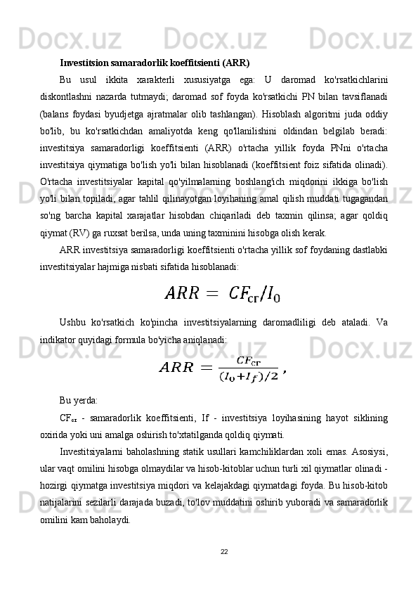Investitsion samaradorlik koeffitsienti (ARR)
Bu   usul   ikkita   xarakterli   xususiyatga   ega:   U   daromad   ko'rsatkichlarini
diskontlashni   nazarda   tutmaydi;   daromad   sof   foyda   ko'rsatkichi   PN   bilan   tavsiflanadi
(balans   foydasi   byudjetga   ajratmalar   olib   tashlangan).   Hisoblash   algoritmi   juda   oddiy
bo'lib,   bu   ko'rsatkichdan   amaliyotda   keng   qo'llanilishini   oldindan   belgilab   beradi:
investitsiya   samaradorligi   koeffitsienti   (ARR)   o'rtacha   yillik   foyda   PNni   o'rtacha
investitsiya  qiymatiga bo'lish yo'li  bilan hisoblanadi  (koeffitsient  foiz sifatida olinadi).
O'rtacha   investitsiyalar   kapital   qo'yilmalarning   boshlang'ich   miqdorini   ikkiga   bo'lish
yo'li bilan topiladi, agar tahlil qilinayotgan loyihaning amal qilish muddati tugagandan
so'ng   barcha   kapital   xarajatlar   hisobdan   chiqariladi   deb   taxmin   qilinsa;   agar   qoldiq
qiymat (RV) ga ruxsat berilsa, unda uning taxminini hisobga olish kerak.
ARR investitsiya samaradorligi koeffitsienti o'rtacha yillik sof foydaning dastlabki
investitsiyalar hajmiga nisbati sifatida hisoblanadi:
Ushbu   ko'rsatkich   ko'pincha   investitsiyalarning   daromadliligi   deb   ataladi.   Va
indikator quyidagi formula bo'yicha aniqlanadi:
Bu yerda:
CF
c г   -   samaradorlik   koeffitsienti,   If   -   investitsiya   loyihasining   hayot   siklining
oxirida yoki uni amalga oshirish to'xtatilganda qoldiq qiymati.
Investitsiyalarni  baholashning statik usullari  kamchiliklardan xoli emas. Asosiysi,
ular vaqt omilini hisobga olmaydilar va hisob-kitoblar uchun turli xil qiymatlar olinadi -
hozirgi qiymatga investitsiya miqdori va kelajakdagi qiymatdagi foyda. Bu hisob-kitob
natijalarini sezilarli darajada buzadi, to'lov muddatini oshirib yuboradi va samaradorlik
omilini kam baholaydi.
22 