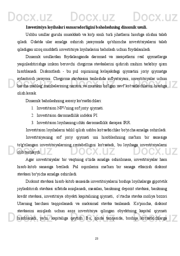 Investitsiya loyihalari samaradorligini baholashning dinamik usuli.
Ushbu usullar guruhi murakkab va ko'p sonli  turli  jihatlarni  hisobga olishni  talab
qiladi.   Odatda   ular   amalga   oshirish   jarayonida   qo'shimcha   investitsiyalarni   talab
qiladigan uzoq muddatli investitsiya loyihalarini baholash uchun foydalaniladi.
Dinamik   usullardan   foydalanganda   daromad   va   xarajatlarni   real   qiymatlarga
yaqinlashtirishga   imkon   beruvchi   chegirma   stavkalarini   qidirish   muhim   tarkibiy   qism
hisoblanadi.   Diskontlash   -   bu   pul   oqimining   kelajakdagi   qiymatini   joriy   qiymatga
aylantirish   jarayoni.   Chegirma   stavkasini   tanlashda   inflyatsiyani,   investitsiyalar   uchun
barcha mablag' manbalarining narxini va mumkin bo'lgan xavf ko'rsatkichlarini hisobga
olish kerak.
Dinamik baholashning asosiy ko'rsatkichlari:
1. Investitsion NPVning sof joriy qiymati.
2. Investitsion daromadlilik indeksi PI.
3. Investitsion loyihaning ichki daromadlilik darajasi IRR.
Investitsion loyihalarni tahlil qilish ushbu ko'rsatkichlar bo'yicha amalga oshiriladi.
Investitsiyaning   sof   joriy   qiymati   uni   hisoblashning   ma'lum   bir   sanasiga
to'g'rilangan   investitsiyalarning   rentabelligini   ko'rsatadi,   bu   loyihaga   investitsiyalarni
olib tashlaydi.
Agar   investitsiyalar   bir   vaqtning   o'zida   amalga   oshirilmasa,   investitsiyalar   ham
hisob-kitob   sanasiga   beriladi.   Pul   oqimlarini   ma'lum   bir   sanaga   etkazish   diskont
stavkasi bo'yicha amalga oshiriladi.
Diskont stavkasi hisob-kitob sanasida investitsiyalarni boshqa loyihalarga gipotetik
joylashtirish stavkasi sifatida aniqlanadi, masalan, bankning depozit stavkasi, bankning
kredit stavkasi, investitsiya obyekti kapitalining qiymati,    o’rtacha stavka moliya bozori
Ularning   barchasi   taqqoslanadi   va   maksimal   stavka   tanlanadi.   Ko'pincha,   diskont
stavkasini   aniqlash   uchun   asos   investitsiya   qilingan   obyektning   kapital   qiymati
hisoblanadi,   ya'ni.   kapitaliga   qaytish.   Bu,   qoida   tariqasida,   boshqa   ko'rsatkichlarga
23 
