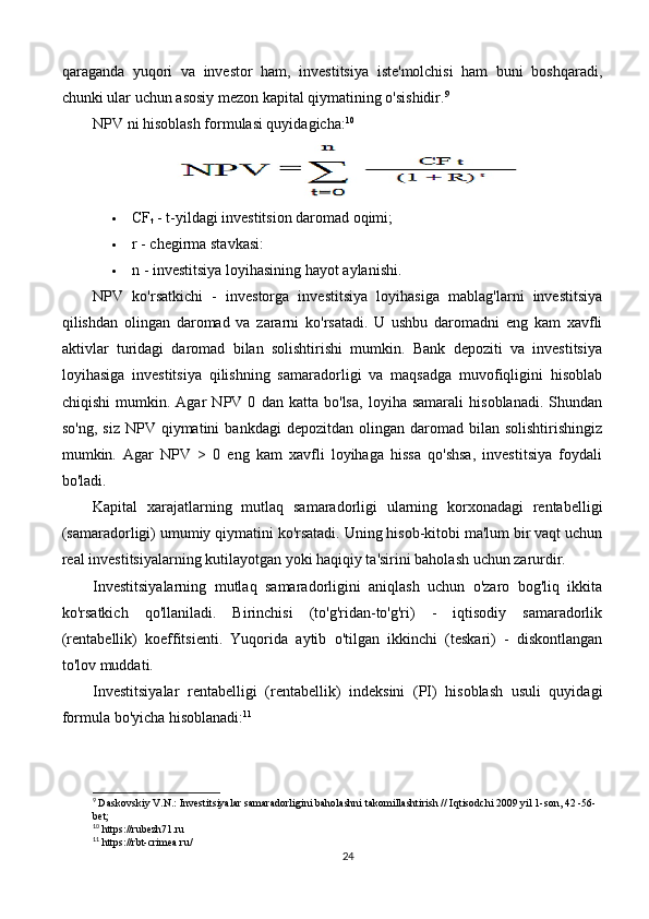 qaraganda   yuqori   va   investor   ham,   investitsiya   iste'molchisi   ham   buni   boshqaradi,
chunki ular uchun asosiy mezon kapital qiymatining o'sishidir. 9
NPV ni hisoblash formulasi quyidagicha: 10
 CF
t  - t-yildagi investitsion daromad oqimi;
 r - chegirma stavkasi:
 n - investitsiya loyihasining hayot aylanishi.
NPV   ko'rsatkichi   -   investorga   investitsiya   loyihasiga   mablag'larni   investitsiya
qilishdan   olingan   daromad   va   zararni   ko'rsatadi.   U   ushbu   daromadni   eng   kam   xavfli
aktivlar   turidagi   daromad   bilan   solishtirishi   mumkin.   Bank   depoziti   va   investitsiya
loyihasiga   investitsiya   qilishning   samaradorligi   va   maqsadga   muvofiqligini   hisoblab
chiqishi   mumkin.   Agar   NPV   0   dan   katta   bo'lsa,   loyiha   samarali   hisoblanadi.   Shundan
so'ng,   siz  NPV  qiymatini   bankdagi  depozitdan  olingan  daromad  bilan  solishtirishingiz
mumkin.   Agar   NPV   >   0   eng   kam   xavfli   loyihaga   hissa   qo'shsa,   investitsiya   foydali
bo'ladi.
Kapital   xarajatlarning   mutlaq   samaradorligi   ularning   korxonadagi   rentabelligi
(samaradorligi) umumiy qiymatini ko'rsatadi. Uning hisob-kitobi ma'lum bir vaqt uchun
real investitsiyalarning kutilayotgan yoki haqiqiy ta'sirini baholash uchun zarurdir.
Investitsiyalarning   mutlaq   samaradorligini   aniqlash   uchun   o'zaro   bog'liq   ikkita
ko'rsatkich   qo'llaniladi.   Birinchisi   (to'g'ridan-to'g'ri)   -   iqtisodiy   samaradorlik
(rentabellik)   koeffitsienti.   Yuqorida   aytib   o'tilgan   ikkinchi   (teskari)   -   diskontlangan
to'lov muddati.
Investitsiyalar   rentabelligi   (rentabellik)   indeksini   (PI)   hisoblash   usuli   quyidagi
formula bo'yicha hisoblanadi: 11
9
  Daskovskiy V.N.: Investitsiyalar samaradorligini baholashni takomillashtirish // Iqtisodchi 2009 yil 1-son, 42 -56-
bet;
10
 https://rubezh71.ru
11
 https://rbt-crimea.ru/
24 