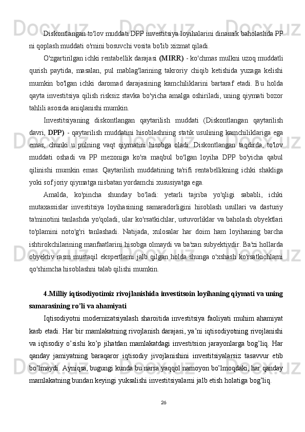 Diskontlangan to'lov muddati DPP investitsiya loyihalarini dinamik baholashda PP
ni qoplash muddati o'rnini bosuvchi vosita bo'lib xizmat qiladi.
O'zgartirilgan ichki rentabellik darajasi   (MIRR)  - ko'chmas mulkni uzoq muddatli
qurish   paytida,   masalan,   pul   mablag'larining   takroriy   chiqib   ketishida   yuzaga   kelishi
mumkin   bo'lgan   ichki   daromad   darajasining   kamchiliklarini   bartaraf   etadi.   Bu   holda
qayta investitsiya qilish risksiz stavka bo'yicha amalga oshiriladi, uning qiymati  bozor
tahlili asosida aniqlanishi mumkin.
Investitsiyaning   diskontlangan   qaytarilish   muddati   (Diskontlangan   qaytarilish
davri,   DPP)   - qaytarilish muddatini hisoblashning  statik usulining kamchiliklariga ega
emas,   chunki   u   pulning   vaqt   qiymatini   hisobga   oladi.   Diskontlangan   taqdirda,   to'lov
muddati   oshadi   va   PP   mezoniga   ko'ra   maqbul   bo'lgan   loyiha   DPP   bo'yicha   qabul
qilinishi   mumkin   emas.   Qaytarilish   muddatining   ta'rifi   rentabellikning   ichki   shakliga
yoki sof joriy qiymatga nisbatan yordamchi xususiyatga ega.
Amalda,   ko'pincha   shunday   bo'ladi:   yetarli   tajriba   yo'qligi   sababli,   ichki
mutaxassislar   investitsiya   loyihasining   samaradorligini   hisoblash   usullari   va   dasturiy
ta'minotini tanlashda yo'qoladi, ular ko'rsatkichlar, ustuvorliklar va baholash obyektlari
to'plamini   noto'g'ri   tanlashadi.   Natijada,   xulosalar   har   doim   ham   loyihaning   barcha
ishtirokchilarining manfaatlarini hisobga olmaydi va ba'zan subyektivdir. Ba'zi hollarda
obyektiv rasm   mustaqil   ekspertlarni  jalb  qilgan holda  shunga  o'xshash   ko'rsatkichlarni
qo'shimcha hisoblashni talab qilishi mumkin.
4.Milliy iqtisodiyotimiz rivojlanishida investitsoin loyihaning qiymati va uning
samarasining ro’li va ahamiyati
Iqtisodiyotni   modernizatsiyalash   sharoitida   investitsiya   faoliyati   muhim   ahamiyat
kasb etadi. Har bir mamlakatning rivojlanish darajasi, ya’ni iqtisodiyotning rivojlanishi
va   iqtisodiy   o’sishi   ko’p   jihatdan   mamlakatdagi   investitsion   jarayonlarga   bog’liq.   Har
qanday   jamiyatning   baraqaror   iqtisodiy   jivojlanishini   investitsiyalarsiz   tasavvur   etib
bo’lmaydi. Ayniqsa, bugungi kunda bu narsa yaqqol namoyon bo’lmoqdaki, har qanday
mamlakatning bundan keyingi yuksalishi investitsiyalarni jalb etish holatiga bog’liq.
26 