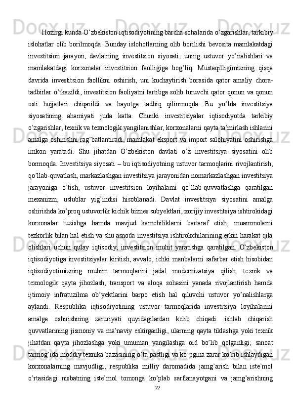 Hozirgi kunda O’zbekiston iqtisodiyotining barcha sohalarida o’zgarishlar, tarkibiy
islohatlar olib borilmoqda. Bunday islohotlarning olib borilishi  bevosita mamlakatdagi
investitsion   jarayon,   davlatning   investitsion   siyosati,   uning   ustuvor   yo’nalishlari   va
mamlakatdagi   korxonalar   investitsion   faolligiga   bog’liq.   Mustaqilligimizning   qisqa
davrida   investitsion   faollikni   oshirish,   uni   kuchaytirish   borasida   qator   amaliy   chora-
tadbirlar o’tkazildi, investitsion faoliyatni tartibga solib turuvchi qator qonun va qonun
osti   hujjatlari   chiqarildi   va   hayotga   tadbiq   qilinmoqda.   Bu   yo’lda   investitsiya
siyosatining   ahamiyati   juda   katta.   Chunki   investitsiyalar   iqtisodiyotda   tarkibiy
o’zgarishlar, texnik va texnologik yangilanishlar, korxonalarni qayta ta’mirlash ishlarini
amalga   oshirishni   rag’batlantiradi,   mamlakat   eksport   va   import   salohiyatini   oshirishga
imkon   yaratadi.   Shu   jihatdan   O’zbekiston   davlati   o’z   investitsiya   siyosatini   olib
bormoqda. Investitsiya siyosati – bu iqtisodiyotning ustuvor tarmoqlarini rivojlantirish,
qo’llab-quvatlash, markazlashgan investitsiya jarayonidan nomarkazlashgan investitsiya
jarayoniga   o’tish,   ustuvor   investitsion   loyihalarni   qo’llab-quvvatlashga   qaratilgan
mexanizm,   uslublar   yig’indisi   hisoblanadi.   Davlat   investitsiya   siyosatini   amalga
oshirishda ko’proq ustuvorlik kichik biznes subyektlari, xorijiy investitsiya ishtirokidagi
korxonalar   tuzishga   hamda   mavjud   kamchiliklarni   bartaraf   etish,   muammolarni
tezkorlik bilan hal etish va shu asnoda investitsiya ishtirokchilarining erkin harakat qila
olishlari   uchun   qulay   iqtisodiy,   investitsion   muhit   yaratishga   qaratilgan.   O’zbekiston
iqtisodiyotiga investitsiyalar   kiritish,  avvalo,  ichki  manbalarni  safarbar   etish  hisobidan
iqtisodiyotimizning   muhim   tarmoqlarini   jadal   modernizatsiya   qilish,   texnik   va
texnologik   qayta   jihozlash,   transport   va   aloqa   sohasini   yanada   rivojlantirish   hamda
ijtimoiy   infratuzilma   ob’yektlarini   barpo   etish   hal   qiluvchi   ustuvor   yo’nalishlarga
aylandi.   Respublika   iqtisodiyotining   ustuvor   tarmoqlarida   investitsiya   loyihalarini
amalga   oshirishning   zaruriyati   quyidagilardan   kelib   chiqadi:   ishlab   chiqarish
quvvatlarining jismoniy va ma’naviy eskirganligi, ularning qayta tiklashga yoki texnik
jihatdan   qayta   jihozlashga   yoki   umuman   yangilashga   oid   bo’lib   qolganligi;   sanoat
tarmog’ida moddiy texnika bazasining o’ta pastligi va ko’pgina zarar ko’rib ishlaydigan
korxonalarning   mavjudligi;   respublika   milliy   daromadida   jamg’arish   bilan   iste’mol
o’rtasidagi   nisbatning   iste’mol   tomonga   ko’plab   sarflanayotgani   va   jamg’arishning
27 