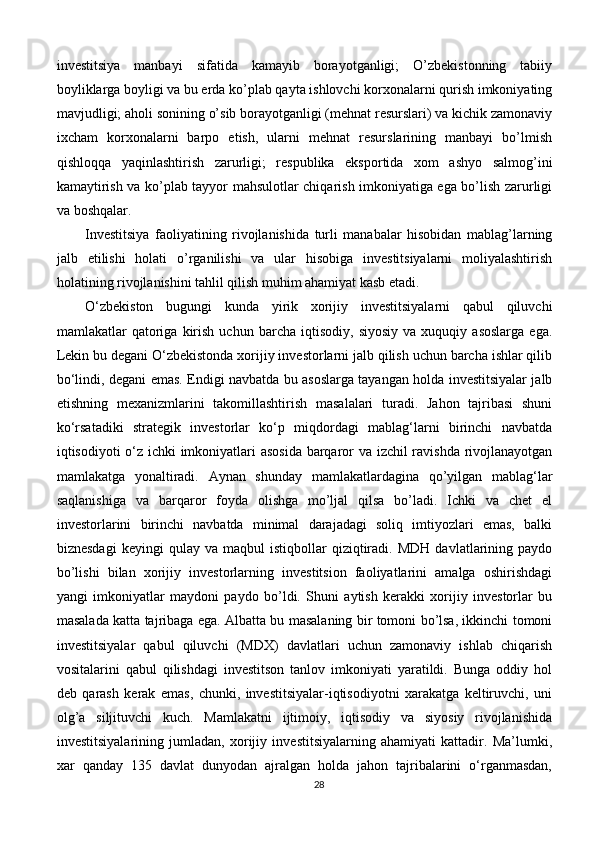 investitsiya   manbayi   sifatida   kamayib   borayotganligi;   O’zbekistonning   tabiiy
boyliklarga boyligi va bu erda ko’plab qayta ishlovchi korxonalarni qurish imkoniyating
mavjudligi; aholi sonining o’sib borayotganligi (mehnat resurslari) va kichik zamonaviy
ixcham   korxonalarni   barpo   etish,   ularni   mehnat   resurslarining   manbayi   bo’lmish
qishloqqa   yaqinlashtirish   zarurligi;   respublika   eksportida   xom   ashyo   salmog’ini
kamaytirish va ko’plab tayyor mahsulotlar chiqarish imkoniyatiga ega bo’lish zarurligi
va boshqalar.
Investitsiya   faoliyatining   rivojlanishida   turli   manabalar   hisobidan   mablag’larning
jalb   etilishi   holati   o’rganilishi   va   ular   hisobiga   investitsiyalarni   moliyalashtirish
holatining rivojlanishini tahlil qilish muhim ahamiyat kasb etadi.
O‘zbekiston   bugungi   kunda   yirik   xorijiy   investitsiyalarni   qabul   qiluvchi
mamlakatlar   qatoriga  kirish   uchun  barcha   iqtisodiy,   siyosiy   va   xuquqiy  asoslarga   ega.
Lekin bu degani O‘zbekistonda xorijiy investorlarni jalb qilish uchun barcha ishlar qilib
bo‘lindi, degani emas. Endigi navbatda bu asoslarga tayangan holda investitsiyalar jalb
etishning   mexanizmlarini   takomillashtirish   masalalari   turadi.   Jahon   tajribasi   shuni
ko‘rsatadiki   strategik   investorlar   ko‘p   miqdordagi   mablag‘larni   birinchi   navbatda
iqtisodiyoti o‘z ichki imkoniyatlari asosida barqaror va izchil ravishda rivojlanayotgan
mamlakatga   yonaltiradi.   Aynan   shunday   mamlakatlardagina   qo’yilgan   mablag‘lar
saqlanishiga   va   barqaror   foyda   olishga   mo’ljal   qilsa   bo’ladi.   Ichki   va   chet   el
investorlarini   birinchi   navbatda   minimal   darajadagi   soliq   imtiyozlari   emas,   balki
biznesdagi   keyingi   qulay  va   maqbul   istiqbollar   qiziqtiradi.   MDH   davlatlarining  paydo
bo’lishi   bilan   xorijiy   investorlarning   investitsion   faoliyatlarini   amalga   oshirishdagi
yangi   imkoniyatlar   maydoni   paydo   bo’ldi.   Shuni   aytish   kerakki   xorijiy   investorlar   bu
masalada katta tajribaga ega. Albatta bu masalaning bir tomoni bo’lsa, ikkinchi tomoni
investitsiyalar   qabul   qiluvchi   (MDX)   davlatlari   uchun   zamonaviy   ishlab   chiqarish
vositalarini   qabul   qilishdagi   investitson   tanlov   imkoniyati   yaratildi.   Bunga   oddiy   hol
deb   qarash   kerak   emas,   chunki,   investitsiyalar-iqtisodiyotni   xarakatga   keltiruvchi,   uni
olg’a   siljituvchi   kuch.   Mamlakatni   ijtimoiy,   iqtisodiy   va   siyosiy   rivojlanishida
investitsiyalarining   jumladan,   xorijiy   investitsiyalarning   ahamiyati   kattadir.   Ma’lumki,
xar   qanday   135   davlat   dunyodan   ajralgan   holda   jahon   tajribalarini   o‘rganmasdan,
28 