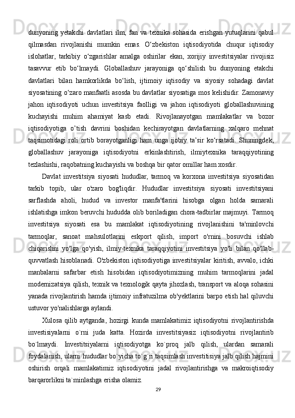dunyoning   yetakchi   davlatlari   ilm,   fan   va   texnika   sohasida   erishgan   yutuqlarini   qabul
qilmasdan   rivojlanishi   mumkin   emas.   O‘zbekiston   iqtisodiyotida   chuqur   iqtisodiy
islohatlar,   tarkibiy   o‘zgarishlar   amalga   oshirilar   ekan,   xorijiy   investitsiyalar   rivojisiz
tasavvur   etib   bo‘lmaydi.   Globallashuv   jarayoniga   qo‘shilish   bu   dunyoning   etakchi
davlatlari   bilan   hamkorlikda   bo‘lish,   ijtimoiy   iqtisodiy   va   siyosiy   sohadagi   davlat
siyosatining o‘zaro manfaatli asosda bu davlatlar siyosatiga mos kelishidir. Zamonaviy
jahon   iqtisodiyoti   uchun   investitsiya   faolligi   va   jahon   iqtisodiyoti   globallashuvining
kuchayishi   muhim   ahamiyat   kasb   etadi.   Rivojlanayotgan   mamlakatlar   va   bozor
iqtisodiyotiga   o’tish   davrini   boshidan   kechirayotgan   davlatlarning   xalqaro   mehnat
taqsimotidagi   roli   ortib   borayotganligi   ham   unga   ijobiy   ta’sir   ko‘rsatadi.   Shuningdek,
globallashuv   jarayoniga   iqtisodiyotni   erkinlashtirish,   ilmiytexnika   taraqqiyotining
tezlashishi, raqobatning kuchayishi va boshqa bir qator omillar ham xosdir.
Davlat   investitsiya   siyosati   hududlar,   tarmoq   va   korxona   investitsiya   siyosatidan
tarkib   topib,   ular   o'zaro   bog'liqdir.   Hududlar   investitsiya   siyosati   investitsiyani
sarflashda   aholi,   hudud   va   investor   manfa'tlarini   hisobga   olgan   holda   samarali
ishlatishga imkon beruvchi hududda olib boriladigan chora-tadbirlar majmuyi. Tarmoq
investitsiya   siyosati   esa   bu   mamlakat   iqtisodiyotining   rivojlanishini   ta'minlovchi
tarmoqlar,   sanoat   mahsulotlarini   eskport   qilish,   import   o'rnini   bosuvchi   ishlab
chiqarishni   yo'lga   qo'yish,   ilmiy-texnika   taraqqiyotini   investitsiya   yo'li   bilan   qo'llab-
quvvatlash hisoblanadi. O'zbekiston iqtisodiyotiga investitsiyalar  kiritish, avvalo, ichki
manbalarni   safarbar   etish   hisobidan   iqtisodiyotimizning   muhim   tarmoqlarini   jadal
modernizatsiya qilish, texnik va texnologik qayta jihozlash, transport va aloqa sohasini
yanada rivojlantirish hamda ijtimoiy infratuzilma ob'yektlarini barpo etish hal qiluvchi
ustuvor yo'nalishlarga aylandi.
Xulosa   qilib   aytganda,   hozirgi   kunda   mamlakatimiz   iqtisodiyotni   rivojlantirishda
investisiyalarni   o`rni   juda   katta.   Hozirda   investitsiyasiz   iqtisodiyotni   rivojlantirib
bo`lmaydi.   Investitsiyalarni   iqtisodiyotga   ko`proq   jalb   qilish,   ulardan   samarali
foydalanish, ularni hududlar bo`yicha to`g`ri taqsimlash investitisiya jalb qilish hajmini
oshirish   orqali   mamlakatimiz   iqtisodiyotini   jadal   rivojlantirishga   va   makroiqtisodiy
barqarorlikni ta`minlashga erisha olamiz.
29 