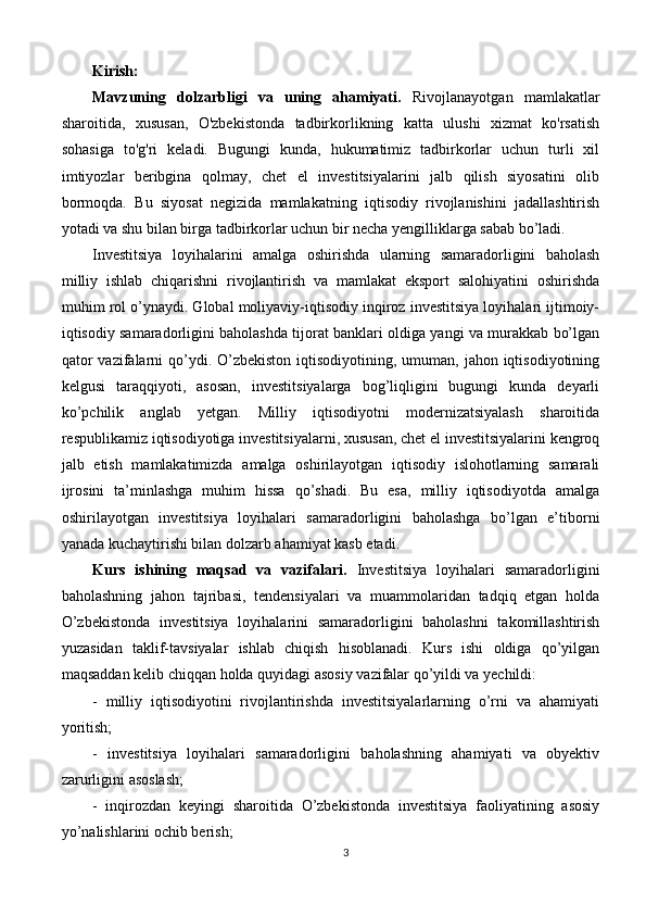 Kirish:
Mavzuning   dolzarbligi   va   uning   ahamiyati .   Rivojlanayotgan   mamlakatlar
sharoitida,   xususan,   O'zbekistonda   tadbirkorlikning   katta   ulushi   xizmat   ko'rsatish
sohasiga   to'g'ri   keladi.   Bugungi   kunda,   hukumatimiz   tadbirkorlar   uchun   turli   xil
imtiyozlar   beribgina   qolmay,   chet   el   investitsiyalarini   jalb   qilish   siyosatini   olib
bormoqda.   Bu   siyosat   negizida   mamlakatning   iqtisodiy   rivojlanishini   jadallashtirish
yotadi va shu bilan birga tadbirkorlar uchun bir necha yengilliklarga sabab bo’ladi.
Investitsiya   loyihalarini   amalga   oshirishda   ularning   samaradorligini   baholash
milliy   ishlab   chiqarishni   rivojlantirish   va   mamlakat   eksport   salohiyatini   oshirishda
muhim rol o’ynaydi. Global moliyaviy-iqtisodiy inqiroz investitsiya loyihalari ijtimoiy-
iqtisodiy samaradorligini baholashda tijorat banklari oldiga yangi va murakkab bo’lgan
qator  vazifalarni  qo’ydi. O’zbekiston  iqtisodiyotining, umuman, jahon iqtisodiyotining
kelgusi   taraqqiyoti,   asosan,   investitsiyalarga   bog’liqligini   bugungi   kunda   deyarli
ko’pchilik   anglab   yetgan.   Milliy   iqtisodiyotni   modernizatsiyalash   sharoitida
respublikamiz iqtisodiyotiga investitsiyalarni, xususan, chet el investitsiyalarini kengroq
jalb   etish   mamlakatimizda   amalga   oshirilayotgan   iqtisodiy   islohotlarning   samarali
ijrosini   ta’minlashga   muhim   hissa   qo’shadi.   Bu   esa,   milliy   iqtisodiyotda   amalga
oshirilayotgan   investitsiya   loyihalari   samaradorligini   baholashga   bo’lgan   e’tiborni
yanada kuchaytirishi bilan dolzarb ahamiyat kasb etadi. 
Kurs   ishining   maqsad   va   vazifalari.   Investitsiya   loyihalari   samaradorligini
baholashning   jahon   tajribasi,   tendensiyalari   va   muammolaridan   tadqiq   etgan   holda
O’zbekistonda   investitsiya   loyihalarini   samaradorligini   baholashni   takomillashtirish
yuzasidan   taklif-tavsiyalar   ishlab   chiqish   hisoblanadi.   Kurs   ishi   oldiga   qo’yilgan
maqsaddan kelib chiqqan holda quyidagi asosiy  vazifalar  qo’yildi va yechildi: 
-   milliy   iqtisodiyotini   rivojlantirishda   investitsiyalarlarning   o’rni   va   ahamiyati
yoritish; 
-   investitsiya   loyihalari   samaradorligini   baholashning   ahamiyati   va   obyektiv
zarurligini asoslash; 
-   inqirozdan   keyingi   sharoitida   O’zbekistonda   investitsiya   faoliyatining   asosiy
yo’nalishlarini ochib berish; 
3 