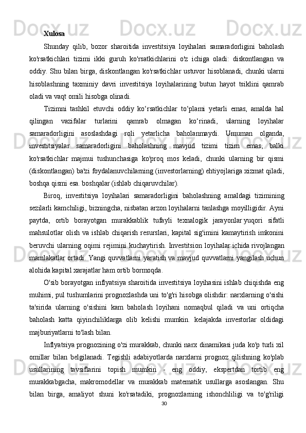 Xulosa
Shunday   qilib,   bozor   sharoitida   investitsiya   loyihalari   samaradorligini   baholash
ko'rsatkichlari   tizimi   ikki   guruh   ko'rsatkichlarini   o'z   ichiga   oladi:   diskontlangan   va
oddiy. Shu bilan birga, diskontlangan ko'rsatkichlar  ustuvor hisoblanadi,  chunki ularni
hisoblashning   taxminiy   davri   investitsiya   loyihalarining   butun   hayot   tsiklini   qamrab
oladi va vaqt omili hisobga olinadi.
Tizimni   tashkil   etuvchi   oddiy   ko‘rsatkichlar   to‘plami   yetarli   emas,   amalda   hal
qilingan   vazifalar   turlarini   qamrab   olmagan   ko‘rinadi,   ularning   loyihalar
samaradorligini   asoslashdagi   roli   yetarlicha   baholanmaydi.   Umuman   olganda,
investitsiyalar   samaradorligini   baholashning   mavjud   tizimi   tizim   emas,   balki
ko'rsatkichlar   majmui   tushunchasiga   ko'proq   mos   keladi,   chunki   ularning   bir   qismi
(diskontlangan) ba'zi foydalanuvchilarning (investorlarning) ehtiyojlariga xizmat qiladi,
boshqa qismi esa. boshqalar (ishlab chiqaruvchilar).
Biroq,   investitsiya   loyihalari   samaradorligini   baholashning   amaldagi   tizimining
sezilarli kamchiligi, bizningcha, nisbatan arzon loyihalarni tanlashga moyilligidir. Ayni
paytda,   ortib   borayotgan   murakkablik   tufayli   texnalogik   jarayonlar   yuqori   sifatli
mahsulotlar   olish   va   ishlab   chiqarish   resurslari,   kapital   sig'imini   kamaytirish   imkonini
beruvchi   ularning   oqimi   rejimini   kuchaytirish.   Investitsion   loyihalar   ichida   rivojlangan
mamlakatlar ortadi. Yangi quvvatlarni yaratish va mavjud quvvatlarni yangilash uchun
alohida kapital xarajatlar ham ortib bormoqda.
O'sib borayotgan inflyatsiya sharoitida investitsiya loyihasini ishlab chiqishda eng
muhimi, pul tushumlarini prognozlashda uni to'g'ri hisobga olishdir: narxlarning o'sishi
ta'sirida   ularning   o'sishini   kam   baholash   loyihani   nomaqbul   qiladi   va   uni   ortiqcha
baholash   katta   qiyinchiliklarga   olib   kelishi   mumkin.   kelajakda   investorlar   oldidagi
majburiyatlarni to'lash bilan.
Inflyatsiya prognozining o'zi murakkab, chunki narx dinamikasi juda ko'p turli xil
omillar   bilan   belgilanadi.   Tegishli   adabiyotlarda   narxlarni   prognoz   qilishning   ko'plab
usullarining   tavsiflarini   topish   mumkin   -   eng   oddiy,   ekspertdan   tortib   eng
murakkabgacha,   makromodellar   va   murakkab   matematik   usullarga   asoslangan.   Shu
bilan   birga,   amaliyot   shuni   ko'rsatadiki,   prognozlarning   ishonchliligi   va   to'g'riligi
30 