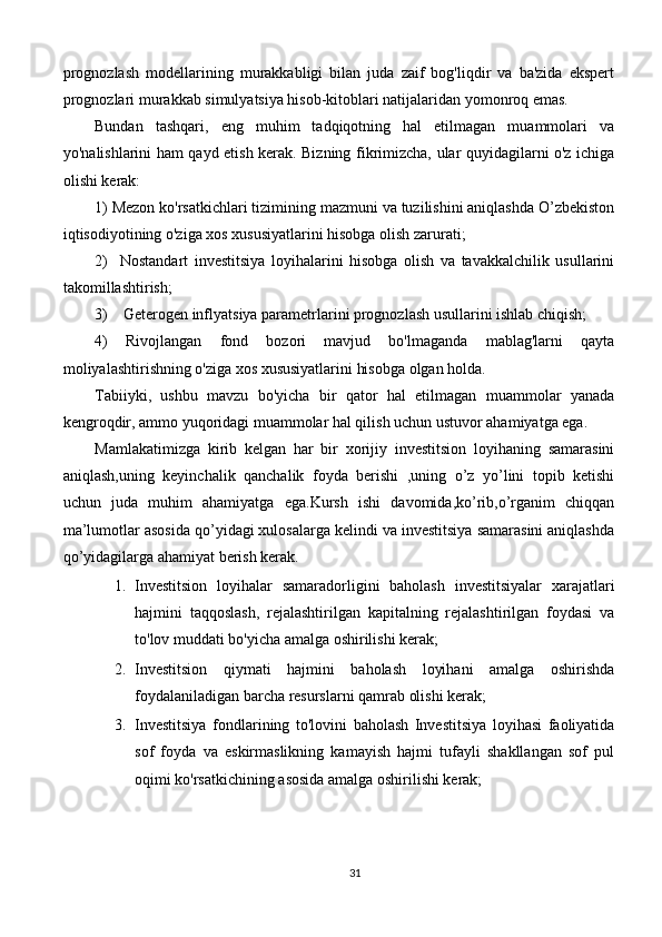 prognozlash   modellarining   murakkabligi   bilan   juda   zaif   bog'liqdir   va   ba'zida   ekspert
prognozlari murakkab simulyatsiya hisob-kitoblari natijalaridan yomonroq emas.
Bundan   tashqari,   eng   muhim   tadqiqotning   hal   etilmagan   muammolari   va
yo'nalishlarini ham qayd etish kerak. Bizning fikrimizcha, ular quyidagilarni o'z ichiga
olishi kerak:
1) Mezon ko'rsatkichlari tizimining mazmuni va tuzilishini aniqlashda O’zbekiston
iqtisodiyotining o'ziga xos xususiyatlarini hisobga olish zarurati;
2)     Nostandart   investitsiya   loyihalarini   hisobga   olish   va   tavakkalchilik   usullarini
takomillashtirish;
3)    Geterogen inflyatsiya parametrlarini prognozlash usullarini ishlab chiqish;
4)   Rivojlangan   fond   bozori   mavjud   bo'lmaganda   mablag'larni   qayta
moliyalashtirishning o'ziga xos xususiyatlarini hisobga olgan holda.
Tabiiyki,   ushbu   mavzu   bo'yicha   bir   qator   hal   etilmagan   muammolar   yanada
kengroqdir, ammo yuqoridagi muammolar hal qilish uchun ustuvor ahamiyatga ega.
Mamlakatimizga   kirib   kelgan   har   bir   xorijiy   investitsion   loyihaning   samarasini
aniqlash,uning   keyinchalik   qanchalik   foyda   berishi   ,uning   o’z   yo’lini   topib   ketishi
uchun   juda   muhim   ahamiyatga   ega.Kursh   ishi   davomida,ko’rib,o’rganim   chiqqan
ma’lumotlar asosida qo’yidagi xulosalarga kelindi va investitsiya samarasini aniqlashda
qo’yidagilarga ahamiyat berish kerak.
1. Investitsion   loyihalar   samaradorligini   baholash   investitsiyalar   xarajatlari
hajmini   taqqoslash,   rejalashtirilgan   kapitalning   rejalashtirilgan   foydasi   va
to'lov muddati bo'yicha amalga oshirilishi kerak;
2. Investitsion   qiymati   hajmini   baholash   loyihani   amalga   oshirishda
foydalaniladigan barcha resurslarni qamrab olishi kerak;
3. Investitsiya   fondlarining   to'lovini   baholash   Investitsiya   loyihasi   faoliyatida
sof   foyda   va   eskirmaslikning   kamayish   hajmi   tufayli   shakllangan   sof   pul
oqimi ko'rsatkichining asosida amalga oshirilishi kerak;
31 