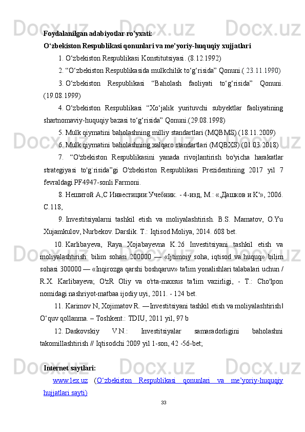 Foydalanilgan adabiyotlar ro'yxati:
O‘zbekiston Respublikasi qonunlari va me’yoriy-huquqiy xujjatlari
1. O‘zbekiston Respublikasi  Konstitutsiyasi . (8.12.1992)
2. “O‘zbekiston Respublikasida mulkchilik to‘g‘risida” Qonuni.(   23.11.1990 )
3. O‘zbekiston   Respublikasi   “Baholash   faoliyati   to‘g‘risida”   Qonuni.
(19.08.1999)
4. O‘zbekiston   Respublikasi   “Xo‘jalik   yurituvchi   subyektlar   faoliyatining
shartnomaviy-huquqiy bazasi to‘g‘risida” Qonuni.(29.08.1998)
5. Mulk qiymatini baholashning milliy standartlari (MQBMS).(18.11.2009)
6. Mulk qiymatini baholashning xalqaro standartlari (MQBXS).(01.03.2018)
7.   “O'zbekiston   Respublikasini   yanada   rivojlantirish   bo'yicha   harakatlar
strategiyasi   to'g`risida”gi   O'zbekiston   Respublikasi   Prezidentining   2017   yil   7
fevraldagi PF4947-sonli Farmoni.
8. He шитой  A , C  Инвестиции:Учебник. - 4-изд,  M .: «,Дашков и  K '», 2006.
C.118,
9. Investitsiyalarni   tashkil   etish   va   moliyalashtirish.   B.S.   Mamatov,   O.Yu
Xujamkulov, Nurbekov. Darslik. T.: Iqtisod Moliya, 2014. 608 bet.
10. Karlibayeva,   Raya   Xojabayevna   K.26   Investitsiyani   tashkil   etish   va
moliyalashtirish:   bilim   sohasi   200000   —   «Ijtimoiy   soha,   iqtisod   va   huquq»   bilim
sohasi 300000 — «Inqirozga qarshi boshqaruv» ta'lim yonalishlari talabalari uchun /
R.X.   Karlibayeva;   O'zR   Oliy   va   o'rta-maxsus   ta'lim   vazirligi,   -   T.:   Cho'lpon
nomidagi nashriyot-matbaa ijodiy uyi, 2011. - 124 bet.
11. Karimov N, Xojimatov R. ―Investitsiyani tashkil etish va moliyalashtirish‖
O‘quv qollanma. – Тoshkent.: ТDIU, 2011 yil, 97 b
12. Daskovskiy   V.N.:   Investitsiyalar   samaradorligini   baholashni
takomillashtirish // Iqtisodchi 2009 yil 1-son, 42 -56-bet;
Internet saytlari:
www.lex.uz   ( O‘zbekiston   Respublikasi   qonunlari   va   me’yoriy-huquqiy
hujjatlari sayti)
33 