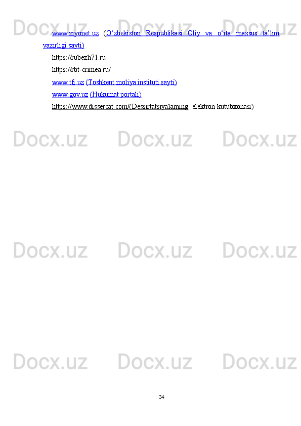 www.ziyonet.uz   ( O‘zbekiston   Respublikasi   Oliy   va   o‘rta   maxsus   ta’lim
vazirligi sayti)
       https://rubezh71.ru
     https://rbt-crimea.ru/
www.tfi.uz   (Toshkent moliya instituti sayti)
www.gov.uz   (Hukumat portali)
      https://www.dissercat.com/    (Dessirtatsiyalarning      elektron kutubxonasi)
 
34 