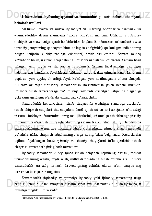1.Investitsion   loyihaning   qiymati   va   samaradorligi:   tushunchasi,   ahamiyati,
baholash usullari
Ma'lumki,   makro   va   mikro   iqtisodiyot   va   ularning   sektorlarida   «samara»   va
«samaradorlik»   degan   atamalarni   tez-tez   uchratish   mumkin.   O'zlarining   iqtisodiy
mohiyati   va   mazmuniga   qarab   bir-birlaridan   farqlanadi.   «Samara»   tushunchasi   o'zida
iqtisodiy   jarayonning   qandaydir   biror   bo'lagida   (bo'g'inida)   qo'llanilgan   tadbirlarning
bergan   natijasini   (ijobiy   natijaga   erishishni)   o'zida   aks   ettiradi.   Samara   mutloq
ko'rsatkich bo'lib, u ishlab chiqarishning   iqtisodiy natijalarini ko’rsatadi. Samara hosil
qilingan   yalpi   foyda   va   shu   kabilar   hisoblanadi.   Samara   faqat   amalga   oshirilgan
tadbirlarning   qanchalik   foydaliligini   bildiradi,   xolos.   Lekin   qilingan   xarajatlar   o’zini
qoplashi    yoki   qoplay olmasligi,  foyda ko’rilgan   yoki   ko'rilmaganini  bildira  olmaydi.
Bu   savollar   faqat   «iqtisodiy   samaradorlik»   ko’rsatkichiga   javob   berishi   mumkin.
Iqtisodiy   o'sish   samaradorligi   ma'lum   vaqt   davomida   erishilgan   natijaning   o’sganligi
yoki kamayganligini o’zida aks ettiradigan ko'rsatkichdir.
Samaradorlik   ko'rsatkichlari   ishlab   chiqarishda   erishilgan   samaraga   asoslanib,
ishlab   chiqarish   natijalari   shu   natijalarni   hosil   qilish   uchun   sarf-xarajatlar   o'rtasidagi
nisbatni ifodalaydi. Samaradorlikning turli jihatlarini, uni amalga oshirishning iqtisodiy
mexanizmini o’rganish milliy iqtisodiyotning asosini tashkil qiladi. Milliy iqtisodiyotda
samaradorlikning   o'ziga   xos   mazmuni   ishlab   chiqarishning   ijtimoiy   shakli,   maqsadli
yo'nalishi, ishlab chiqarish natijalarining o’ziga  xosligi bilan  belgilanadi. Resurslardan
oqilona   foydalangan   holda   ijtimoiy   va   shaxsiy   ehtiyojlarni   to’la   qondirish   ishlab
chiqarish samaradorligining bosh mezonidir.
Iqtisodiy   sarnaradorlik   deyilganda   ishlab   chiqarish   hajmining   oshishi,   mehnat
unumdorligining   o'sishi,   foyda   olish,   milliy   darornadning   o'sishi   tushuniladi.   Ijtimoiy
samaradorlik   esa   xalq   turmush   farovonligining   oshishi,   ularda   ta'lim   darajasining
oshishi va boshqalarni anglatadi.
Samaradorlik   (iqtisodiy   va   ijtimoiy)   iqtisodiy   yoki   ijtimoiy   samaraning   unga
erishish   uchun  qilingan  xarajatlar  nisbatini   ifodalaydi.  Matematik  til  bilan  aytganda,  u
quyidagi tenglikni ifodalaydi 1
:
1
  He шитой  A , C  Инвестиции:Учебник. - 4-изд,  M .: «,Дашков и  K '», 2006.  C .118,
5 
