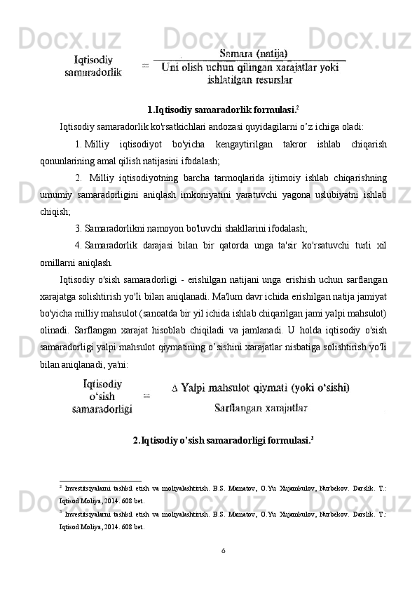 1.Iqtisodiy samaradorlik formulasi. 2
Iqtisodiy samaradorlik ko'rsatkichlari andozasi quyidagilarni o’z ichiga oladi:  
1. Milliy   iqtisodiyot   bo'yicha   kengaytirilgan   takror   ishlab   chiqarish
qonunlarining amal qilish natijasini ifodalash;
2.   Milliy   iqtisodiyotning   barcha   tarmoqlarida   ijtimoiy   ishlab   chiqarishning
umumiy   samaradorligini   aniqlash   imkoniyatini   yaratuvchi   yagona   uslubiyatni   ishlab
chiqish; 
3. Samaradorlikni namoyon bo'luvchi shakllarini ifodalash; 
4. Samaradorlik   darajasi   bilan   bir   qatorda   unga   ta'sir   ko'rsatuvchi   turli   xil
omillarni aniqlash.
Iqtisodiy  o'sish   samaradorligi  -  erishilgan  natijani  unga  erishish  uchun  sarflangan
xarajatga solishtirish yo'Ii bilan aniqlanadi. Ma'lum davr ichida erishilgan natija jamiyat
bo'yicha milliy mahsulot (sanoatda bir yil ichida ishlab chiqarilgan jami yalpi mahsulot)
olinadi.   Sarflangan   xarajat   hisoblab   chiqiladi   va   jamlanadi.   U   holda   iqtisodiy   o'sish
samaradorligi yalpi mahsulot qiymatining o’sishini xarajatlar nisbatiga solishtirish yo'Ii
bilan aniqlanadi, ya'ni:
2.Iqtisodiy o’sish samaradorligi formulasi. 3
2
  Investitsiyalarni   tashkil   etish   va   moliyalashtirish.   B.S.   Mamatov,   O.Yu   Xujamkulov,   Nurbekov.   Darslik.   T.:
Iqtisod Moliya, 2014. 608 bet.
3
  Investitsiyalarni   tashkil   etish   va   moliyalashtirish.   B.S.   Mamatov,   O.Yu   Xujamkulov,   Nurbekov.   Darslik.   T.:
Iqtisod Moliya, 2014. 608 bet.
6 