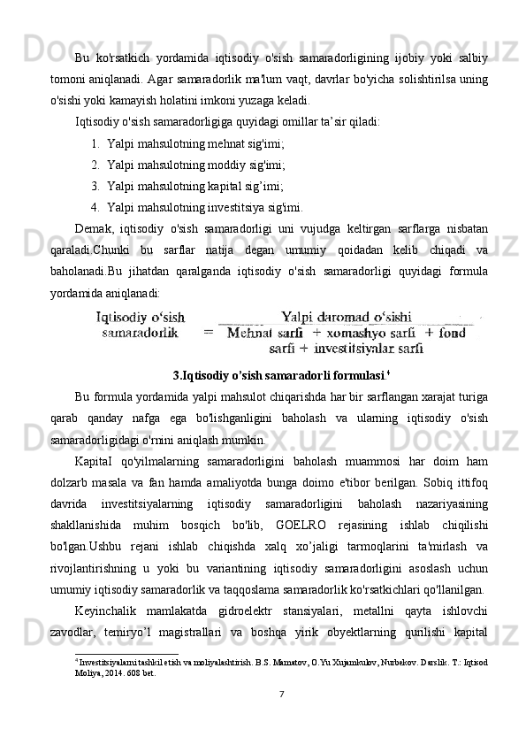 Bu   ko'rsatkich   yordamida   iqtisodiy   o'sish   samaradorligining   ijobiy   yoki   salbiy
tomoni aniqlanadi. Agar samaradorlik ma'lum vaqt, davrlar bo'yicha solishtirilsa uning
o'sishi yoki kamayish holatini imkoni yuzaga keladi.
Iqtisodiy o'sish samaradorligiga quyidagi omillar ta’sir qiladi:
1. Yalpi mahsulotning mehnat sig'imi; 
2. Yalpi mahsulotning moddiy sig'imi; 
3. Yalpi mahsulotning kapital sig’imi;
4. Yalpi mahsulotning investitsiya sig'imi.
Demak,   iqtisodiy   o'sish   samaradorligi   uni   vujudga   keltirgan   sarflarga   nisbatan
qaraladi.Chunki   bu   sarflar   natija   degan   umumiy   qoidadan   kelib   chiqadi   va
baholanadi.Bu   jihatdan   qaralganda   iqtisodiy   o'sish   samaradorligi   quyidagi   formula
yordamida aniqlanadi:
3.Iqtisodiy o’sish samaradorli formulasi . 4
Bu formula yordamida yalpi mahsulot chiqarishda har bir sarflangan xarajat turiga
qarab   qanday   nafga   ega   bo'lishganligini   baholash   va   ularning   iqtisodiy   o'sish
samaradorligidagi o'rnini aniqlash mumkin.
KapitaI   qo'yilmalarning   samaradorligini   baholash   muammosi   har   doim   ham
dolzarb   masala   va   fan   hamda   amaliyotda   bunga   doimo   e'tibor   berilgan.   Sobiq   ittifoq
davrida   investitsiyalarning   iqtisodiy   samaradorligini   baholash   nazariyasining
shakllanishida   muhim   bosqich   bo'lib,   GOELRO   rejasining   ishlab   chiqilishi
bo'lgan.Ushbu   rejani   ishlab   chiqishda   xalq   xo’jaligi   tarmoqlarini   ta'mirlash   va
rivojlantirishning   u   yoki   bu   variantining   iqtisodiy   samaradorligini   asoslash   uchun
umumiy iqtisodiy samaradorlik va taqqoslama samaradorlik ko'rsatkichlari qo'llanilgan.
Keyinchalik   mamlakatda   gidroelektr   stansiyalari,   metallni   qayta   ishlovchi
zavodlar,   temiryo’l   magistrallari   va   boshqa   yirik   obyektlarning   qurilishi   kapital
4
  Investitsiyalarni tashkil etish va moliyalashtirish. B.S. Mamatov, O.Yu Xujamkulov, Nurbekov. Darslik. T.: Iqtisod
Moliya, 2014. 608 bet.
7 