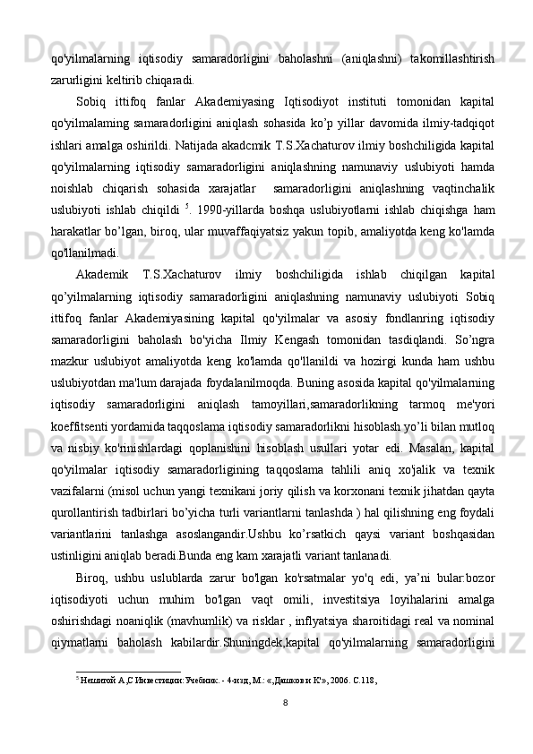 qo'yilmalarning   iqtisodiy   samaradorligini   baholashni   (aniqlashni)   takomillashtirish
zarurligini keltirib chiqaradi.
Sobiq   ittifoq   fanlar   Akademiyasing   Iqtisodiyot   instituti   tomonidan   kapital
qo'yilmalaming  samaradorligini   aniqlash   sohasida   ko’p   yillar   davomida  ilmiy-tadqiqot
ishlari amalga oshirildi. Natijada akadcmik T.S.Xachaturov ilmiy boshchiligida kapital
qo'yilmalarning   iqtisodiy   samaradorligini   aniqlashning   namunaviy   uslubiyoti   hamda
noishlab   chiqarish   sohasida   xarajatlar     samaradorligini   aniqlashning   vaqtinchalik
uslubiyoti   ishlab   chiqildi   5
.   1990-yillarda   boshqa   uslubiyotlarni   ishlab   chiqishga   ham
harakatlar bo’lgan, biroq, ular muvaffaqiyatsiz yakun topib, amaliyotda keng ko'lamda
qo'llanilmadi.
Akademik   T.S.Xachaturov   ilmiy   boshchiligida   ishlab   chiqilgan   kapital
qo’yilmalarning   iqtisodiy   samaradorligini   aniqlashning   namunaviy   uslubiyoti   Sobiq
ittifoq   fanlar   Akademiyasining   kapital   qo'yilmalar   va   asosiy   fondlanring   iqtisodiy
samaradorligini   baholash   bo'yicha   Ilmiy   Kengash   tomonidan   tasdiqlandi.   So’ngra
mazkur   uslubiyot   amaliyotda   keng   ko'lamda   qo'llanildi   va   hozirgi   kunda   ham   ushbu
uslubiyotdan ma'lum darajada foydalanilmoqda. Buning asosida kapital qo'yilmalarning
iqtisodiy   samaradorligini   aniqlash   tamoyillari,samaradorlikning   tarmoq   me'yori
koeffitsenti yordamida taqqoslama iqtisodiy samaradorlikni hisoblash yo’li bilan mutloq
va   nisbiy   ko'rinishlardagi   qoplanishini   hisoblash   usullari   yotar   edi.   Masalan,   kapital
qo'yilmalar   iqtisodiy   samaradorligining   taqqoslama   tahlili   aniq   xo'jalik   va   texnik
vazifalarni (misol uchun yangi texnikani joriy qilish va korxonani texnik jihatdan qayta
qurollantirish tadbirlari bo’yicha turli variantlarni tanlashda ) hal qilishning eng foydali
variantlarini   tanlashga   asoslangandir.Ushbu   ko’rsatkich   qaysi   variant   boshqasidan
ustinligini aniqlab beradi.Bunda eng kam xarajatli variant tanlanadi.
Biroq,   ushbu   uslublarda   zarur   bo'lgan   ko'rsatmalar   yo'q   edi,   ya’ni   bular:bozor
iqtisodiyoti   uchun   muhim   bo'lgan   vaqt   omili,   investitsiya   loyihalarini   amalga
oshirishdagi noaniqlik (mavhumlik) va risklar , inflyatsiya sharoitidagi real va nominal
qiymatlarni   baholash   kabilardir.Shuningdek,kapital   qo'yilmalarning   samaradorligini
5
  He шитой  A,C  Инвестиции : Учебник . - 4- изд , M.: «, Дашков   и  K'», 2006. C.118,
8 