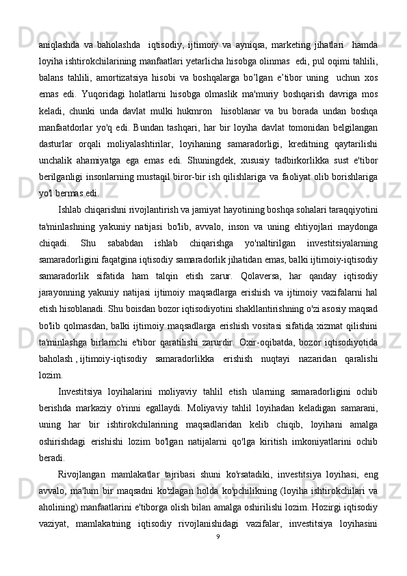 aniqlashda   va   baholashda     iqtisodiy,   ijtimoiy   va   ayniqsa,   marketing   jihatlari     hamda
loyiha ishtirokchilarining manfaatlari yetarlicha hisobga olinmas   edi, pul oqimi tahlili,
balans   tahlili,   amortizatsiya   hisobi   va   boshqalarga   bo’lgan   e’tibor   uning     uchun   xos
emas   edi.   Yuqoridagi   holatlarni   hisobga   olmaslik   ma'muriy   boshqarish   davriga   mos
keladi,   chunki   unda   davlat   mulki   hukmron     hisoblanar   va   bu   borada   undan   boshqa
manfaatdorlar   yo'q   edi.   Bundan   tashqari,   har   bir   loyiha   davlat   tomonidan   belgilangan
dasturlar   orqali   moliyalashtirilar,   loyihaning   samaradorligi,   kreditning   qaytarilishi
unchalik   ahamiyatga   ega   emas   edi.   Shuningdek,   xususiy   tadbirkorlikka   sust   e'tibor
berilganligi insonlarning mustaqil biror-bir ish qilishlariga va faoliyat olib borishlariga
yo'l bermas edi.
Ishlab chiqarishni rivojlantirish va jamiyat hayotining boshqa sohalari taraqqiyotini
ta'minlashning   yakuniy   natijasi   bo'lib,   avvalo,   inson   va   uning   ehtiyojlari   maydonga
chiqadi.   Shu   sababdan   ishlab   chiqarishga   yo'naltirilgan   investitsiyalarning
samaradorligini faqatgina iqtisodiy samaradorlik jihatidan emas, balki ijtimoiy-iqtisodiy
samaradorlik   sifatida   ham   talqin   etish   zarur.   Qolaversa,   har   qanday   iqtisodiy
jarayonning   yakuniy   natijasi   ijtimoiy   maqsadlarga   erishish   va   ijtimoiy   vazifalarni   hal
etish hisoblanadi. Shu boisdan bozor iqtisodiyotini shakllantirishning o'zi asosiy maqsad
bo'lib   qolmasdan,   balki   ijtimoiy   maqsadlarga   erishish   vositasi   sifatida   xizmat   qilishini
ta'minlashga   birlamchi   e'tibor   qaratilishi   zarurdir.   Oxir-oqibatda,   bozor   iqtisodiyotida
baholash , ijtimoiy-iqtisodiy samaradorlikka   erishish   nuqtayi   nazaridan   qaralishi
lozim.
Investitsiya   loyihalarini   moliyaviy   tahlil   etish   ularning   samaradorligini   ochib
berishda   markaziy   o'rinni   egallaydi.   Moliyaviy   tahlil   loyihadan   keladigan   samarani,
uning   har   bir   ishtirokchilarining   maqsadlaridan   kelib   chiqib,   loyihani   amalga
oshirishdagi   erishishi   lozim   bo'lgan   natijalarni   qo'lga   kiritish   imkoniyatlarini   ochib
beradi.
Rivojlangan   mamlakatlar   tajribasi   shuni   ko'rsatadiki,   investitsiya   loyihasi,   eng
avvalo,   ma'lum   bir   maqsadni   ko'zlagan   holda   ko'pchilikning   (loyiha   ishtirokchilari   va
aholining) manfaatlarini e'tiborga olish bilan amalga oshirilishi lozim. Hozirgi iqtisodiy
vaziyat,   mamlakatning   iqtisodiy   rivojlanishidagi   vazifalar,   investitsiya   loyihasini
9 