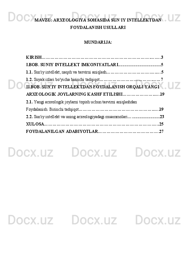 MAVZU: ARXEOLOGIYA SOHASIDA SUN`IY INTELLEKTDAN
FOYDALANISH USULLARI
MUNDARIJA: 
KIRISH………………………………………………………………….….….3
I.BOB. SUNIY INTELLEKT IMKONIYATLARI........................................5
1.1.  Sun'iy intellekt, naqsh va tasvirni aniqlash ………………………….….….5
1.2.  Suyak izlari bo'yicha birinchi tadqiqot ……………………………….……7
II.BOB. SUN'IY INTELLEKTDAN FOYDALANISH ORQALI YANGI 
ARXEOLOGIK JOYLARNING KASHF ETILISHI…………………..….19
2.1.  Yangi arxeologik joylarni topish uchun tasvirni aniqlashdan
Foydalanish. Birinchi tadqiqot ……………………………………………..….19
2.2.  Sun'iy intellekt va uning arxeologiyadagi muammolari …..........................23
XULOSA………………………………………………………………….…..25
FOYDALANILGAN ADABIYOTLAR…………………………………….27 