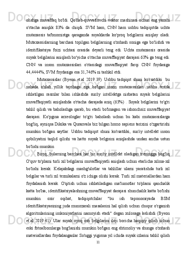 olishga muvaffaq bo'ldi. Qo'llab-quvvatlovchi vektor mashinasi  uchun eng yaxshi
o'rtacha   aniqlik   83%   da   chiqdi.   SVM   ham,   CNN   ham   ushbu   tadqiqotda   uchta
mutaxassis   tafonomistga   qaraganda   suyaklarda   ko'proq   belgilarni   aniqlay   oladi.
Mutaxassislarning   barchasi  topilgan  belgilarning  o'xshash   soniga   ega  bo'lishdi  va
identifikatsiya   foizi   uchtasi   orasida   deyarli   teng   edi.   Uchta   mutaxassis   orasida
suyak belgilarini aniqlash bo'yicha o'rtacha muvaffaqiyat darajasi 63% ga teng edi.
CNN   va   inson   mutaxassislari   o'rtasidagi   muvaffaqiyat   farqi   CNN   foydasiga
44,4444%, SVM foydasiga esa 31,746% ni tashkil etdi.
Mutaxassislar   (Byeon   et.al   2019:39).   Ushbu   tadqiqot   shuni   ko'rsatdiki     bu
sohada   o'nlab   yillik   tajribaga   ega   bo'lgan   inson   mutaxassislari   ushbu   testda
ishlatilgan   rasmlar   bilan   ishlashda   sun'iy   intellektga   nisbatan   suyak   belgilarini
muvaffaqiyatli   aniqlashda   o'rtacha   darajada   aniq   (63%)   .   Suyak   belgilarini   to'g'ri
tahlil  qilish  va  baholashga  qarab, bu  etarli  bo'lmagan  va  ishonchsiz  muvaffaqiyat
darajasi.   Ko'pgina   arxeologlar   to'g'ri   baholash   uchun   bu   kabi   mutaxassislarga
bog'liq, ayniqsa Dikika va Quranvala biz bilgan homo sapiens tarixini o'zgartirishi
mumkin   bo'lgan   saytlar.   Ushbu   tadqiqot   shuni   ko'rsatdiki,   sun'iy   intellekt   inson
qobiliyatini   taqlid   qilishi   va   hatto   suyak   belgisini   aniqlashda   undan   ancha   ustun
bo'lishi mumkin 
Biroq,  bularning  barchasi   har   bir  sun'iy   intellekt   oladigan  treningga   bog'liq
O'quv to'plami turli xil belgilarni muvaffaqiyatli aniqlash uchun etarlicha xilma-xil
bo'lishi   kerak.   Kelajakdagi   mashg'ulotlar   va   tahlillar   ularni   yaratishda   turli   xil
belgilar va turli xil texnikalarni o'z ichiga olishi kerak.  Turli xil materiallardan ham
foydalanish   kerak.   O'qitish   uchun   ishlatiladigan   ma'lumotlar   to'plami   qanchalik
katta bo'lsa, identifikatsiyalashning muvaffaqiyat darajasi shunchalik katta bo'lishi
mumkin.   oxir   oqibat,   tadqiqotchilar   "bu   ish   taponomiyada   BSM
identifikatsiyasining juda munozarali masalasini hal qilish uchun chuqur o'rganish
algoritmlarining imkoniyatlarini namoyish etadi" degan xulosaga kelishdi  (Byeon
et.al  2019:41). Ular   suyak  oyoq osti  belgilarini  iloji  boricha  haqiqiy qilish  uchun
eski fotoalbomlarga bog'lanishi mumkin bo'lgan eng ehtimoliy va shunga o'xshash
materiallardan foydalanganlar So'nggi yigirma yil ichida suyak izlarini tahlil qilish
11 