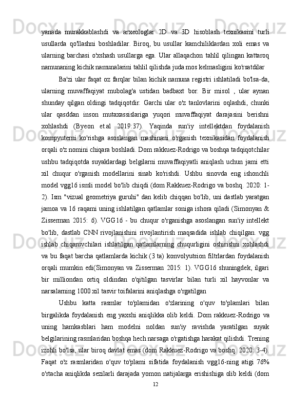 yanada   murakkablashdi   va   arxeologlar   2D   va   3D   hisoblash   texnikasini   turli
usullarda   qo'llashni   boshladilar.   Biroq,   bu   usullar   kamchiliklardan   xoli   emas   va
ularning   barchasi   o'xshash   usullarga   ega.   Ular   allaqachon   tahlil   qilingan   kattaroq
namunaning kichik namunalarini tahlil qilishda juda mos kelmasligini ko'rsatdilar 
Ba'zi  ular  faqat  oz farqlar  bilan kichik namuna registri  ishlatiladi  bo'lsa-da,
ularning   muvaffaqiyat   mubolag'a   ustidan   badbaxt   bor.   Bir   misol   ,   ular   aynan
shunday   qilgan   oldingi   tadqiqotdir.   Garchi   ular   o'z   tanlovlarini   oqlashdi,   chunki
ular   qasddan   inson   mutaxassislariga   yuqori   muvaffaqiyat   darajasini   berishni
xohlashdi   (Byeon   et.al   2019:37).   Yaqinda   sun'iy   intellektdan   foydalanish
kompyuterni   ko'rishga   asoslangan   mashinani   o'rganish   texnikasidan   foydalanish
orqali o'z nomini chiqara boshladi. Dom rakkuez-Rodrigo va boshqa tadqiqotchilar
ushbu   tadqiqotda   suyaklardagi   belgilarni   muvaffaqiyatli   aniqlash   uchun   jami   etti
xil   chuqur   o'rganish   modellarini   sinab   ko'rishdi.   Ushbu   sinovda   eng   ishonchli
model vgg16 ismli model bo'lib chiqdi (dom Rakkuez-Rodrigo va boshq.  2020: 1-
2). Ism  "vizual  geometriya guruhi" dan kelib chiqqan bo'lib, uni dastlab yaratgan
jamoa va 16 raqami uning ishlatilgan qatlamlar soniga ishora qiladi (Simonyan &
Zisserman   2015:   6).   VGG16   -   bu   chuqur   o'rganishga   asoslangan   sun'iy   intellekt
bo'lib,   dastlab   CNN   rivojlanishini   rivojlantirish   maqsadida   ishlab   chiqilgan.   vgg
ishlab   chiqaruvchilari   ishlatilgan   qatlamlarning   chuqurligini   oshirishni   xohlashdi
va bu faqat barcha qatlamlarda kichik (3 ta) konvolyutsion filtrlardan foydalanish
orqali   mumkin   edi(Simonyan   va   Zisserman   2015:   1).   VGG16   shuningdek,   ilgari
bir   milliondan   ortiq   oldindan   o'qitilgan   tasvirlar   bilan   turli   xil   hayvonlar   va
narsalarning 1000 xil tasvir toifalarini aniqlashga o'rgatilgan 
Ushbu   katta   rasmlar   to'plamidan   o'zlarining   o'quv   to'plamlari   bilan
birgalikda   foydalanish   eng   yaxshi   aniqlikka   olib   keldi.   Dom   rakkuez - Rodrigo   va
uning   hamkasblari   ham   modelni   noldan   sun'iy   ravishda   yaratilgan   suyak
belgilarining rasmlaridan boshqa hech narsaga o'rgatishga harakat qilishdi. Trening
izohli bo'lsa, ular biroq davlat emas (dom Rakkuez - Rodrigo va boshq. 2020: 3-4).
Faqat   o'z   rasmlaridan   o'quv   to'plami   sifatida   foydalanish   vgg16 - ning   atigi   76%
o'rtacha aniqlikda sezilarli darajada yomon natijalarga erishishiga olib keldi (dom
12 