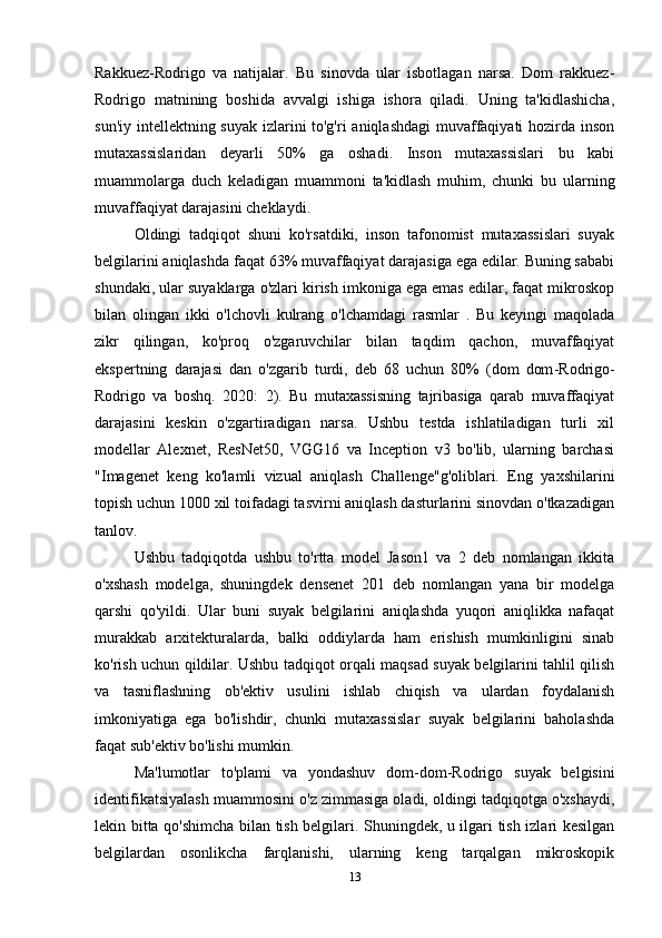 Rakkuez-Rodrigo   va   natijalar.   Bu   sinovda   ular   isbotlagan   narsa.   Dom   rakkuez-
Rodrigo   matnining   boshida   avvalgi   ishiga   ishora   qiladi.   Uning   ta'kidlashicha,
sun'iy intellektning suyak izlarini to'g'ri  aniqlashdagi  muvaffaqiyati  hozirda inson
mutaxassislaridan   deyarli   50%   ga   oshadi.   Inson   mutaxassislari   bu   kabi
muammolarga   duch   keladigan   muammoni   ta'kidlash   muhim,   chunki   bu   ularning
muvaffaqiyat darajasini cheklaydi. 
Oldingi   tadqiqot   shuni   ko'rsatdiki,   inson   tafonomist   mutaxassislari   suyak
belgilarini aniqlashda faqat 63% muvaffaqiyat darajasiga ega edilar. Buning sababi
shundaki, ular suyaklarga o'zlari kirish imkoniga ega emas edilar, faqat mikroskop
bilan   olingan   ikki   o'lchovli   kulrang   o'lchamdagi   rasmlar   .   Bu   keyingi   maqolada
zikr   qilingan,   ko'proq   o'zgaruvchilar   bilan   taqdim   qachon,   muvaffaqiyat
ekspertning   darajasi   dan   o'zgarib   turdi,   deb   68   uchun   80%   (dom   dom - Rodrigo-
Rodrigo   va   boshq.   2020:   2).   Bu   mutaxassisning   tajribasiga   qarab   muvaffaqiyat
darajasini   keskin   o'zgartiradigan   narsa.   Ushbu   testda   ishlatiladigan   turli   xil
modellar   Alexnet,   ResNet50,   VGG16   va   Inception   v3   bo'lib,   ularning   barchasi
"Imagenet   keng   ko'lamli   vizual   aniqlash   Challenge"g'oliblari.   Eng   yaxshilarini
topish uchun 1000 xil toifadagi tasvirni aniqlash dasturlarini sinovdan o'tkazadigan
tanlov.  
Ushbu   tadqiqotda   ushbu   to'rtta   model   Jason1   va   2   deb   nomlangan   ikkita
o'xshash   modelga,   shuningdek   densenet   201   deb   nomlangan   yana   bir   modelga
qarshi   qo'yildi.   Ular   buni   suyak   belgilarini   aniqlashda   yuqori   aniqlikka   nafaqat
murakkab   arxitekturalarda,   balki   oddiylarda   ham   erishish   mumkinligini   sinab
ko'rish uchun qildilar. Ushbu tadqiqot orqali maqsad suyak belgilarini tahlil qilish
va   tasniflashning   ob'ektiv   usulini   ishlab   chiqish   va   ulardan   foydalanish
imkoniyatiga   ega   bo'lishdir,   chunki   mutaxassislar   suyak   belgilarini   baholashda
faqat sub'ektiv bo'lishi mumkin. 
Ma'lumotlar   to'plami   va   yondashuv   dom - dom-Rodrigo   suyak   belgisini
identifikatsiyalash muammosini o'z zimmasiga oladi, oldingi tadqiqotga o'xshaydi,
lekin bitta qo'shimcha bilan tish belgilari. Shuningdek, u ilgari tish izlari kesilgan
belgilardan   osonlikcha   farqlanishi,   ularning   keng   tarqalgan   mikroskopik
13 