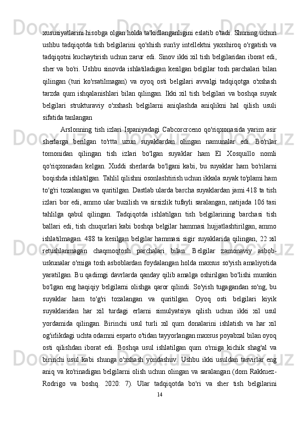 xususiyatlarini hisobga olgan holda ta'kidlanganligini eslatib o'tadi. Shuning uchun
ushbu   tadqiqotda   tish   belgilarini   qo'shish   sun'iy   intellektni   yaxshiroq   o'rgatish   va
tadqiqotni kuchaytirish uchun zarur edi.   Sinov ikki xil tish belgilaridan iborat edi,
sher  va  bo'ri.  Ushbu   sinovda  ishlatiladigan   kesilgan  belgilar   tosh  parchalari  bilan
qilingan   (turi   ko'rsatilmagan)   va   oyoq   osti   belgilari   avvalgi   tadqiqotga   o'xshash
tarzda   qum   ishqalanishlari   bilan   qilingan.   Ikki   xil   tish   belgilari   va   boshqa   suyak
belgilari   strukturaviy   o'xshash   belgilarni   aniqlashda   aniqlikni   hal   qilish   usuli
sifatida tanlangan 
Arslonning   tish   izlari   Ispaniyadagi   Cabcorcrceno   qo'riqxonasida   yarim   asir
sherlarga   berilgan   to'rtta   uzun   suyaklardan   olingan   namunalar   edi.   Bo'rilar
tomonidan   qilingan   tish   izlari   bo'lgan   suyaklar   ham   El   Xosquillo   nomli
qo'riqxonadan   kelgan.   Xuddi   sherlarda   bo'lgani   kabi,   bu   suyaklar   ham   bo'rilarni
boqishda ishlatilgan. Tahlil qilishni osonlashtirish uchun ikkala suyak to'plami ham
to'g'ri tozalangan va quritilgan. Dastlab ularda barcha suyaklardan jami 418 ta tish
izlari bor edi, ammo ular buzilish va sirsizlik tufayli saralangan, natijada 106 tasi
tahlilga   qabul   qilingan.   Tadqiqotda   ishlatilgan   tish   belgilarining   barchasi   tish
ballari edi, tish chuqurlari kabi boshqa belgilar hammasi  hujjatlashtirilgan, ammo
ishlatilmagan.  488  ta  kesilgan  belgilar   hammasi  sigir  suyaklarida   qilingan,   22  xil
retushlanmagan   chaqmoqtosh   parchalari   bilan.   Belgilar   zamonaviy   asbob-
uskunalar o'rniga tosh asboblardan foydalangan holda maxsus so'yish amaliyotida
yaratilgan. Bu qadimgi davrlarda qanday qilib amalga oshirilgan bo'lishi  mumkin
bo'lgan  eng haqiqiy  belgilarni   olishga  qaror   qilindi.  So'yish  tugagandan  so'ng,  bu
suyaklar   ham   to'g'ri   tozalangan   va   quritilgan.   Oyoq   osti   belgilari   kiyik
suyaklaridan   har   xil   turdagi   erlarni   simulyatsiya   qilish   uchun   ikki   xil   usul
yordamida   qilingan.   Birinchi   usul   turli   xil   qum   donalarini   ishlatish   va   har   xil
og'irlikdagi uchta odamni esparto o'tidan tayyorlangan maxsus poyabzal bilan oyoq
osti   qilishdan   iborat   edi.   Boshqa   usul   ishlatilgan   qum   o'rniga   kichik   shag'al   va
birinchi   usul   kabi   shunga   o'xshash   yondashuv.   Ushbu   ikki   usuldan   tasvirlar   eng
aniq va ko'rinadigan belgilarni olish uchun olingan va saralangan (dom Rakkuez-
Rodrigo   va   boshq.   2020:   7).   Ular   tadqiqotda   bo'ri   va   sher   tish   belgilarini
14 