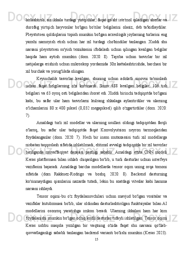 birlashtirib, siz ikkala turdagi yirtqichlar, faqat go'sht iste'mol qiladigan sherlar va
durofag   yirtqich   hayvonlar   bo'lgan   bo'rilar   belgilarini   olasiz,   deb   ta'kidlaydilar.
Pleystotsen qoldiqlarini topish mumkin bo'lgan arxeologik joylarning turlarini eng
yaxshi   namoyish   etish   uchun   har   xil   turdagi   cho'kindilar   tanlangan.   Xuddi   shu
narsani   pleystotsen   so'yish   texnikasini   ifodalash   uchun   qilingan   kesilgan   belgilar
haqida   ham   aytish   mumkin   (dom.   2020:   8).   Tajriba   uchun   tasvirlar   bir   xil
natijalarga erishish uchun mikroskop yordamida 30x kattalashtirishda, barchasi bir
xil burchak va yorug'likda olingan. 
Keyinchalik   tasvirlar   kesilgan,   shuning   uchun   adolatli   sinovni   ta'minlash
uchun   faqat   belgilarning   o'zi   ko'rinardi.   Sinov   488   kesilgan   belgilar,   106   tish
belgilari va 63 oyoq osti belgilaridan iborat edi. Xuddi birinchi tadqiqotda bo'lgani
kabi,   bu   safar   ular   ham   tasvirlarni   kulrang   shkalaga   aylantirdilar   va   ularning
o'lchamlarini   80   x   400   piksel   (0,032   megapiksel)   qilib   o'zgartirdilar   (dom.   2020:
7). 
Amaldagi   turli   xil   modellar   va   ularning   usullari   oldingi   tadqiqotdan   farqli
o'laroq,   bu   safar   ular   tadqiqotda   faqat   Konvolyutsion   neyron   tarmoqlaridan
foydalanganlar   (dom.   2020:   7).   Hech   bir   inson   mutaxassisi   turli   xil   modellarga
nisbatan taqqoslash sifatida ishlatilmadi, ehtimol avvalgi tadqiqotda bir xil tasvirlar
berilganda   muvaffaqiyat   darajasi   pastligi   sababli.   Amaldagi   ettita   CNN   modeli
Keras  platformasi   bilan ishlab  chiqarilgan  bo'lib, u  turli   dasturlar  uchun  interfeys
vazifasini   bajaradi.   Amaldagi   barcha   modellarda   tensor   oqim   uning   orqa   tomoni
sifatida   (dom   Rakkuez-Rodrigo   va   boshq.   2020:   8).   Backend   dasturning
ko'rinmaydigan   qismlarini   nazarda   tutadi,   lekin   bu   soatdagi   viteslar   kabi   hamma
narsani ishlaydi. 
Tensor   oqimi-bu   o'z   foydalanuvchilari   uchun   mavjud   bo'lgan   vositalar   va
vazifalar kutubxonasi  bo'lib, ular oldindan dasturlashtirilgan funktsiyalar  bilan AI
modellarini   osonroq   yaratishga   imkon   beradi.   Ularning   ikkalasi   ham   har   kim
foydalanishi mumkin bo'lgan ochiq kodli dasturlar tufayli ishlatilgan. Tensor oqimi
Keras   ushbu   maqola   yozilgan   bir   vaqtning   o'zida   faqat   shu   narsani   qo'llab-
quvvatlaganligi sababli tanlangan backend varianti bo'lishi mumkin (Keras 2023).
15 