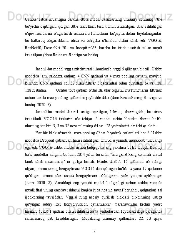 Ushbu   testda   ishlatilgan   barcha   ettita   model   rasmlarning   umumiy   sonining   70%
bo'yicha  o'qitilgan,  qolgan  30%  tasniflash   testi  uchun  ishlatilgan.   Ular  ishlatilgan
o'quv   rasmlarini   o'zgartirish   uchun   ma'lumotlarni   ko'paytirishdan   foydalanganlar,
bu   kattaroq   o'zgarishlarni   olish   va   ortiqcha   o'tirishni   oldini   olish   edi.   VGG16,
ResNet50,   DenseNet   201   va   InceptionV3,   barcha   bu   ishda   uzatish   ta'lim   orqali
ishlatilgan (dom Rakkuez-Rodrigo va boshq. 
Jason1-bu model vgg arxitekturasi ilhomlanib, vgg16 qilingan bir xil. Ushbu
modelda jami sakkizta qatlam, 4 CNN qatlami va 4 max pooling qatlami mavjud.
Birinchi CNN qatlami  edi  32 bilan filtrlar 3 qatlamlari bilan quyidagi 64 va 128,
128 nisbatan. Ushbu to'rt qatlam o'rtasida ular tegishli ma'lumotlarni filtrlash
uchun to'rtta max pooling qatlamini joylashtirdilar (dom Rectackscing-Rodrigo va
boshq. 2020: 8). 
Jason2-bu   model   Jason1   ustiga   qurilgan,   lekin   ,   shuningdek,   bu   sinov
ishlatiladi   VGG16   ishlarini   o'z   ichiga.   "...model   uchta   blokdan   iborat   bo'lib,
ularning har biri 3, 3 va 32 neyronlarning 64 va 128 yadrolarini o'z ichiga oladi. 
Har  bir  blok o'rtasida,  max-pooling (2 va 2 yadro)  qatlamlari  bor  ".  Ushbu
modelda Dropout qatlamlari ham ishlatilgan, chunki u yanada murakkab tuzilishga
ega edi. VGG16-ushbu model ushbu tadqiqotda eng yaxshisi bo'lib chiqdi. Boshqa
ba'zi modellar singari, bu ham 2014 yilda bu safar "Imagenet keng ko'lamli vizual
tanib   olish   muammosi"   ni   qo'lga   kiritdi.   Model   dastlab   16   qatlamni   o'z   ichiga
olgan, ammo uning kengaytmasi  VGG16 dan qilingan bo'lib, u yana 19 qatlamni
qo'shgan,   ammo   ular   ushbu   kengaytmani   ishlatganmi   yoki   yo'qmi   aytilmagan
(dom.   2020:   8).   Amaldagi   eng   yaxshi   model   bo'lganligi   uchun   ushbu   maqola
mualliflari uning qanday ishlashi haqida juda noaniq tavsif berishdi, qolganlari asl
ijodkorning   tavsifidan.   Vgg16   ning   asosiy   qurilish   bloklari   bir-birining   ustiga
qo'yilgan   oddiy   3x3   konvolyutsion   qatlamlardir.   Yaratuvchilar   kichik   yadro
hajmini   (3x3)   1  qadam   bilan   ishlatish   katta   yadrolardan   foydalanishga   qaraganda
samaraliroq   deb   hisoblashgan.   Modelning   umumiy   qatlamlari   22.   13   qaysi
16 