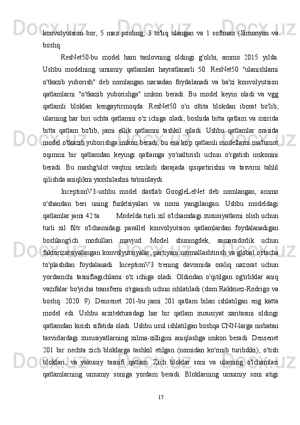 konvolyutsion   bor,   5   max   pooling,   3   to'liq   ulangan   va   1   softmax   (Simonyan   va
boshq. 
ResNet50-bu   model   ham   tanlovning   oldingi   g'olibi,   ammo   2015   yilda.
Ushbu   modelning   umumiy   qatlamlari   hayratlanarli   50.   ResNet50   "ulanishlarni
o'tkazib   yuborish"   deb   nomlangan   narsadan   foydalanadi   va   ba'zi   konvolyutsion
qatlamlarni   "o'tkazib   yuborishga"   imkon   beradi.   Bu   model   keyin   oladi   va   vgg
qatlamli   bloklari   kengaytirmoqda.   ResNet50   o'n   oltita   blokdan   iborat   bo'lib,
ularning   har   biri   uchta   qatlamni   o'z   ichiga   oladi,   boshida   bitta   qatlam   va   oxirida
bitta   qatlam   bo'lib,   jami   ellik   qatlamni   tashkil   qiladi.   Ushbu   qatlamlar   orasida
model o'tkazib yuborishga imkon beradi, bu esa ko'p qatlamli modellarni ma'lumot
oqimini   bir   qatlamdan   keyingi   qatlamga   yo'naltirish   uchun   o'rgatish   imkonini
beradi.   Bu   mashg'ulot   vaqtini   sezilarli   darajada   qisqartirishni   va   tasvirni   tahlil
qilishda aniqlikni yaxshilashni ta'minlaydi.
InceptionV3-ushbu   model   dastlab   GoogleLeNet   deb   nomlangan,   ammo
o'shandan   beri   uning   funktsiyalari   va   nomi   yangilangan.   Ushbu   modeldagi
qatlamlar jami 42 ta.   Modelda turli xil o'lchamdagi xususiyatlarni olish uchun
turli   xil   filtr   o'lchamidagi   parallel   konvolyutsion   qatlamlardan   foydalanadigan
boshlang'ich   modullari   mavjud.   Model   shuningdek,   samaradorlik   uchun
faktorizatsiyalangan konvolyutsiyalar, partiyani normallashtirish va global o'rtacha
to'plashdan   foydalanadi.   InceptionV3   trening   davomida   oraliq   nazorat   uchun
yordamchi   tasniflagichlarni   o'z   ichiga   oladi.   Oldindan   o'qitilgan   og'irliklar   aniq
vazifalar bo'yicha transferni o'rganish uchun ishlatiladi (dom Rakkuez-Rodrigo va
boshq.   2020:   9).   Densenet   201-bu   jami   201   qatlam   bilan   ishlatilgan   eng   katta
model   edi.   Ushbu   arxitekturadagi   har   bir   qatlam   xususiyat   xaritasini   oldingi
qatlamdan kirish sifatida oladi. Ushbu usul ishlatilgan boshqa CNN-larga nisbatan
tasvirlardagi   xususiyatlarning   xilma-xilligini   aniqlashga   imkon   beradi.   Densenet
201   bir   nechta   zich   bloklarga   tashkil   etilgan   (nomidan   ko'rinib   turibdiki),   o'tish
bloklari,   va   yakuniy   tasnifi   qatlam.   Zich   bloklar   soni   va   ularning   o'lchamlari
qatlamlarning   umumiy   soniga   yordam   beradi.   Bloklarning   umumiy   soni   atigi
17 