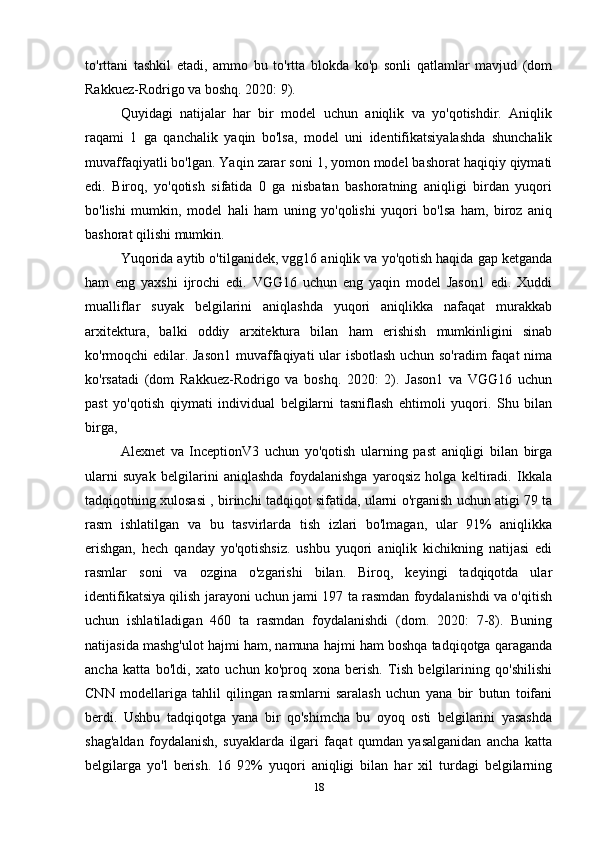 to'rttani   tashkil   etadi,   ammo   bu   to'rtta   blokda   ko'p   sonli   qatlamlar   mavjud   (dom
Rakkuez - Rodrigo va boshq. 2020: 9). 
Quyidagi   natijalar   har   bir   model   uchun   aniqlik   va   yo'qotishdir.   Aniqlik
raqami   1   ga   qanchalik   yaqin   bo'lsa,   model   uni   identifikatsiyalashda   shunchalik
muvaffaqiyatli bo'lgan. Yaqin zarar soni 1, yomon model bashorat haqiqiy qiymati
edi.   Biroq,   yo'qotish   sifatida   0   ga   nisbatan   bashoratning   aniqligi   birdan   yuqori
bo'lishi   mumkin,   model   hali   ham   uning   yo'qolishi   yuqori   bo'lsa   ham,   biroz   aniq
bashorat qilishi mumkin.
Yuqorida aytib o'tilganidek, vgg16 aniqlik va yo'qotish haqida gap ketganda
ham   eng   yaxshi   ijrochi   edi.   VGG16   uchun   eng   yaqin   model   Jason1   edi.   Xuddi
mualliflar   suyak   belgilarini   aniqlashda   yuqori   aniqlikka   nafaqat   murakkab
arxitektura,   balki   oddiy   arxitektura   bilan   ham   erishish   mumkinligini   sinab
ko'rmoqchi edilar. Jason1  muvaffaqiyati ular isbotlash uchun so'radim faqat nima
ko'rsatadi   (dom   Rakkuez - Rodrigo   va   boshq.   2020:   2).   Jason1   va   VGG16   uchun
past   yo'qotish   qiymati   individual   belgilarni   tasniflash   ehtimoli   yuqori.   Shu   bilan
birga, 
Alexnet   va   InceptionV3   uchun   yo'qotish   ularning   past   aniqligi   bilan   birga
ularni   suyak   belgilarini   aniqlashda   foydalanishga   yaroqsiz   holga   keltiradi.   Ikkala
tadqiqotning xulosasi , birinchi tadqiqot sifatida, ularni o'rganish uchun atigi 79 ta
rasm   ishlatilgan   va   bu   tasvirlarda   tish   izlari   bo'lmagan,   ular   91%   aniqlikka
erishgan,   hech   qanday   yo'qotishsiz.   ushbu   yuqori   aniqlik   kichikning   natijasi   edi
rasmlar   soni   va   ozgina   o'zgarishi   bilan.   Biroq,   keyingi   tadqiqotda   ular
identifikatsiya qilish jarayoni uchun jami 197 ta rasmdan foydalanishdi va o'qitish
uchun   ishlatiladigan   460   ta   rasmdan   foydalanishdi   (dom.   2020:   7-8).   Buning
natijasida mashg'ulot hajmi ham, namuna hajmi ham boshqa tadqiqotga qaraganda
ancha   katta   bo'ldi,   xato   uchun   ko'proq   xona   berish.   Tish   belgilarining   qo'shilishi
CNN   modellariga   tahlil   qilingan   rasmlarni   saralash   uchun   yana   bir   butun   toifani
berdi.   Ushbu   tadqiqotga   yana   bir   qo'shimcha   bu   oyoq   osti   belgilarini   yasashda
shag'aldan   foydalanish,   suyaklarda   ilgari   faqat   qumdan   yasalganidan   ancha   katta
belgilarga   yo'l   berish.   16   92%   yuqori   aniqligi   bilan   har   xil   turdagi   belgilarning
18 