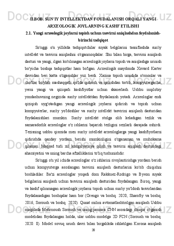 II.BOB. SUN'IY INTELLEKTDAN FOYDALANISH ORQALI YANGI
ARXEOLOGIK JOYLARNING KASHF ETILISHI
2.1. Yangi arxeologik joylarni topish uchun tasvirni aniqlashdan foydalanish-
birinchi tadqiqot
So'nggi   o'n   yillikda   tadqiqotchilar   suyak   belgilarini   tasniflashda   sun'iy
intellekt   va   tasvirni   aniqlashni   o'rganmoqdalar.   Shu   bilan   birga,   tasvirni   aniqlash
dasturi va yangi, ilgari ko'rilmagan arxeologik joylarni topish va aniqlashga urinish
bo'yicha   boshqa   tadqiqotlar   ham   bo'lgan.   Arxeologik   maydonda   Xovard   Karter
davridan   beri   katta   o'zgarishlar   yuz   berdi.   Xazina   topish   umidida   o'rmonlar   va
cho'llar   bo'ylab   mashaqqatli   qo'lda   qidirish   va   qazishdan   tortib,   kompyutergacha,
yerni   yangi   va   qiziqarli   kashfiyotlar   uchun   skanerlash.   Ushbu   inqilobiy
yondashuvning   negizida   sun'iy   intellektdan   foydalanish   yotadi.   Arxeologlar   endi
qiziqish   uyg'otadigan   yangi   arxeologik   joylarni   qidirish   va   topish   uchun
kompyuterlar,   sun'iy   yo'ldoshlar   va   sun'iy   intellekt   tasvirini   aniqlash   dasturidan
foydalanishlari   mumkin.   Sun'iy   intellekt   stolga   olib   keladigan   tezlik   va
samaradorlik   arxeologlar   o'z   ishlarini   bajarish   tezligini   sezilarli   darajada   oshirdi.
Tezisning   ushbu   qismida   men   sun'iy   intellekt   arxeologlarga   yangi   kashfiyotlarni
qidirishda   qanday   yordam   berishi   mumkinligini   o'rganaman   va   muhokama
qilaman.   Maqsad   turli   xil   kompilyatsiya   qilish   va   tasvirni   aniqlash   dasturidagi
ahamiyatini va uning barcha afzalliklarini to'liq tushunishdir. 
So'nggi o'n yil ichida arxeologlar o'z ishlarini rivojlantirishga yordam berish
uchun   kompyuterga   asoslangan   tasvirni   aniqlash   dasturlarini   ko'rib   chiqishni
boshladilar.   Ba'zi   arxeologlar   yoqadi   dom   Rakkuez - Rodrigo   va   Byeon   suyak
belgilarini   aniqlash   uchun   tasvirni   aniqlash   dasturidan   foydalangan.   Biroq,   yangi
va kashf qilinmagan arxeologik joylarni topish uchun sun'iy yo'ldosh tasvirlaridan
foydalanadigan   boshqalar   ham   bor   (Orengo   va   boshq.   2020;   Sharofiy   va   boshq.
2016;  Soroush  va boshq.  2020). Qunat  milini  avtomatlashtirilgan  aniqlash  Ushbu
maqolada Mehrnoush Soroush va uning jamoasi  CNN  asosidagi  chuqur o'rganish
modelidan   foydalangan   holda,   ular   ushbu   modelga   2D   FCN   (Soroush   va   boshq.
2020:   8).   Model   sovuq   urush   davri   bilan   birgalikda   ishlatilgan   Korona   aniqlash
20 