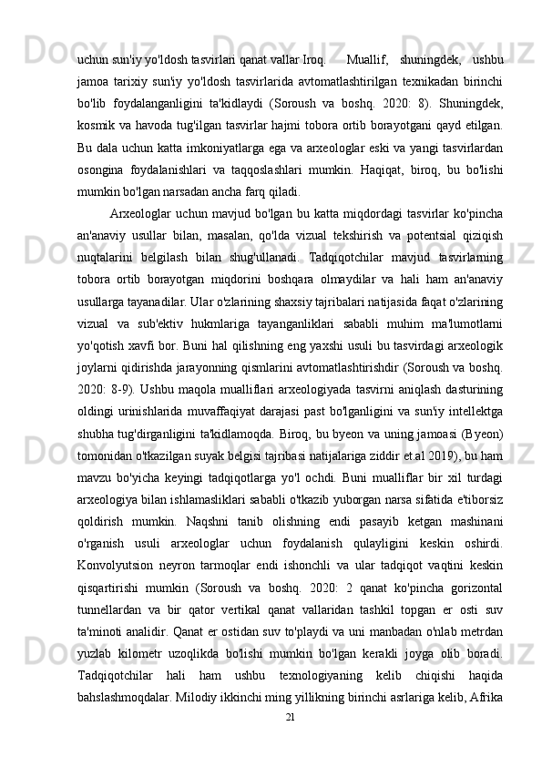 uchun sun'iy yo'ldosh tasvirlari qanat vallar Iroq.   Muallif,   shuningdek,   ushbu
jamoa   tarixiy   sun'iy   yo'ldosh   tasvirlarida   avtomatlashtirilgan   texnikadan   birinchi
bo'lib   foydalanganligini   ta'kidlaydi   (Soroush   va   boshq.   2020:   8).   Shuningdek,
kosmik va havoda tug'ilgan tasvirlar hajmi tobora ortib borayotgani  qayd etilgan.
Bu dala uchun katta imkoniyatlarga ega va arxeologlar eski  va yangi tasvirlardan
osongina   foydalanishlari   va   taqqoslashlari   mumkin.   Haqiqat,   biroq,   bu   bo'lishi
mumkin bo'lgan narsadan ancha farq qiladi.  
Arxeologlar   uchun   mavjud   bo'lgan   bu   katta   miqdordagi   tasvirlar   ko'pincha
an'anaviy   usullar   bilan,   masalan,   qo'lda   vizual   tekshirish   va   potentsial   qiziqish
nuqtalarini   belgilash   bilan   shug'ullanadi.   Tadqiqotchilar   mavjud   tasvirlarning
tobora   ortib   borayotgan   miqdorini   boshqara   olmaydilar   va   hali   ham   an'anaviy
usullarga tayanadilar. Ular o'zlarining shaxsiy tajribalari natijasida faqat o'zlarining
vizual   va   sub'ektiv   hukmlariga   tayanganliklari   sababli   muhim   ma'lumotlarni
yo'qotish xavfi bor. Buni hal qilishning eng yaxshi usuli bu tasvirdagi arxeologik
joylarni qidirishda jarayonning qismlarini avtomatlashtirishdir (Soroush va boshq.
2020:   8-9).   Ushbu   maqola   mualliflari   arxeologiyada   tasvirni   aniqlash   dasturining
oldingi   urinishlarida   muvaffaqiyat   darajasi   past   bo'lganligini   va   sun'iy   intellektga
shubha tug'dirganligini ta'kidlamoqda. Biroq, bu byeon va uning jamoasi (Byeon)
tomonidan o'tkazilgan suyak belgisi tajribasi natijalariga ziddir et.al 2019), bu ham
mavzu   bo'yicha   keyingi   tadqiqotlarga   yo'l   ochdi.   Buni   mualliflar   bir   xil   turdagi
arxeologiya bilan ishlamasliklari sababli o'tkazib yuborgan narsa sifatida e'tiborsiz
qoldirish   mumkin.   Naqshni   tanib   olishning   endi   pasayib   ketgan   mashinani
o'rganish   usuli   arxeologlar   uchun   foydalanish   qulayligini   keskin   oshirdi.
Konvolyutsion   neyron   tarmoqlar   endi   ishonchli   va   ular   tadqiqot   vaqtini   keskin
qisqartirishi   mumkin   (Soroush   va   boshq.   2020:   2   qanat   ko'pincha   gorizontal
tunnellardan   va   bir   qator   vertikal   qanat   vallaridan   tashkil   topgan   er   osti   suv
ta'minoti analidir. Qanat er ostidan suv to'playdi va uni manbadan o'nlab metrdan
yuzlab   kilometr   uzoqlikda   bo'lishi   mumkin   bo'lgan   kerakli   joyga   olib   boradi.
Tadqiqotchilar   hali   ham   ushbu   texnologiyaning   kelib   chiqishi   haqida
bahslashmoqdalar. Milodiy ikkinchi ming yillikning birinchi asrlariga kelib, Afrika
21 