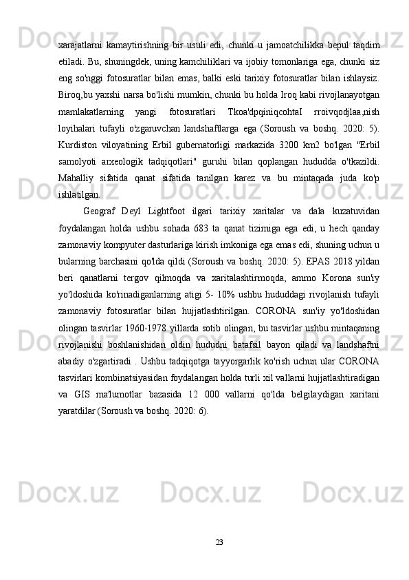 xarajatlarni   kamaytirishning   bir   usuli   edi,   chunki   u   jamoatchilikka   bepul   taqdim
etiladi. Bu, shuningdek, uning kamchiliklari va ijobiy tomonlariga ega, chunki siz
eng  so'nggi   fotosuratlar   bilan   emas,   balki   eski   tarixiy   fotosuratlar   bilan   ishlaysiz.
Biroq,bu yaxshi narsa bo'lishi mumkin, chunki bu holda Iroq kabi rivojlanayotgan
mamlakatlarning   yangi   fotosuratlari   Tkoa'dpqiniqcohtaI   rroivqodjlaa,nish
loyihalari   tufayli   o'zgaruvchan   landshaftlarga   ega   (Soroush   va   boshq.   2020:   5).
Kurdiston   viloyatining   Erbil   gubernatorligi   markazida   3200   km2   bo'lgan   "Erbil
samolyoti   arxeologik   tadqiqotlari"   guruhi   bilan   qoplangan   hududda   o'tkazildi.
Mahalliy   sifatida   qanat   sifatida   tanilgan   karez   va   bu   mintaqada   juda   ko'p
ishlatilgan.  
Geograf   Deyl   Lightfoot   ilgari   tarixiy   xaritalar   va   dala   kuzatuvidan
foydalangan   holda   ushbu   sohada   683   ta   qanat   tizimiga   ega   edi,   u   hech   qanday
zamonaviy kompyuter dasturlariga kirish imkoniga ega emas edi, shuning uchun u
bularning barchasini qo'lda qildi (Soroush va boshq. 2020: 5). EPAS 2018 yildan
beri   qanatlarni   tergov   qilmoqda   va   xaritalashtirmoqda,   ammo   Korona   sun'iy
yo'ldoshida   ko'rinadiganlarning   atigi   5-   10%   ushbu   hududdagi   rivojlanish   tufayli
zamonaviy   fotosuratlar   bilan   hujjatlashtirilgan.   CORONA   sun'iy   yo'ldoshidan
olingan tasvirlar 1960-1978 yillarda sotib olingan, bu tasvirlar ushbu mintaqaning
rivojlanishi   boshlanishidan   oldin   hududni   batafsil   bayon   qiladi   va   landshaftni
abadiy   o'zgartiradi   .   Ushbu   tadqiqotga   tayyorgarlik   ko'rish   uchun   ular   CORONA
tasvirlari kombinatsiyasidan foydalangan holda turli xil vallarni hujjatlashtiradigan
va   GIS   ma'lumotlar   bazasida   12   000   vallarni   qo'lda   belgilaydigan   xaritani
yaratdilar (Soroush va boshq. 2020: 6).  
23 