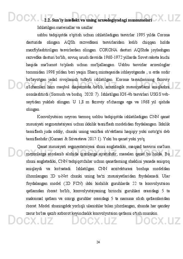 2.2. Sun'iy intellekt va uning arxeologiyadagi muammolari
Ishlatilgan materiallar va usullar 
ushbu   tadqiqotda   o'qitish   uchun   ishlatiladigan   tasvirlar   1995   yilda   Corona
dasturida   olingan   AQSh   razvedkasi   tasvirlaridan   kelib   chiqqan   holda
maxfiylashtirilgan   tasvirlardan   olingan.   CORONA   dasturi   AQShda   joylashgan
razvedka dasturi bo'lib, sovuq urush davrida 1960-1972 yillarda Sovet raketa kuchi
haqida   ma'lumot   to'plash   uchun   mo'ljallangan.   Ushbu   tasvirlar   arxeologlar
tomonidan 1998 yildan beri yaqin Sharq mintaqasida ishlayotganda , u erda sodir
bo'layotgan   jadal   rivojlanish   tufayli   ishlatilgan.   Korona   tasvirlarining   fazoviy
o'lchamlari   ham   maqbul   diapazonda   bo'lib,   arxeologik   xususiyatlarni   aniqlashni
osonlashtirdi (Soroush va boshq. 2020: 7). Ishlatilgan KH-4b tasvirlari USGS veb-
saytidan   yuklab   olingan.   U   1,8   m   fazoviy   o'lchamga   ega   va   1968   yil   qishda
olingan. 
Konvolyutsion   neyron   tarmoq   ushbu   tadqiqotda   ishlatiladigan   CNN   qanat
xususiyati segmentatsiyasi uchun ikkilik tasniflash modelidan foydalangan. Ikkilik
tasniflash juda  oddiy, chunki  uning vazifasi  ob'ektlarni  haqiqiy yoki  noto'g'ri  deb
tasniflashdir (Kumari & Srivastava 2017:1). Yoki bu qanat yoki yo'q. 
Qanat xususiyati segmentatsiyasi shuni anglatadiki, maqsad tasvirni ma'lum
mezonlarga   asoslanib   alohida   qismlarga   ajratishdir,   masalan   qanat   bu   holda.   Bu
shuni anglatadiki, CNN tadqiqotchilar uchun qanatlarning shaklini yanada aniqroq
aniqlaydi   va   ko'rsatadi.   Ishlatilgan   CNN   arxitekturasi   boshqa   modeldan
ilhomlangan   2D   u-Net   chunki   uning   ba'zi   xususiyatlaridan   foydalanadi.   Ular
foydalangan   model   (2D   FCN)   ikki   kishilik   guruhlarda   22   ta   konvolyutsion
qatlamdan   iborat   bo'lib,   konvolyutsiyaning   birinchi   guruhlari   orasidagi   5   ta
maksimal   qatlam   va   oxirgi   guruhlar   orasidagi   5   ta   namuna   olish   qatlamlaridan
iborat. Model shuningdek yorliqli ulanishlar bilan jihozlangan, shunda har qanday
zarur bo'lsa qazib axborot keyinchalik konvolyutsion qatlami o'tish mumkin.
24 