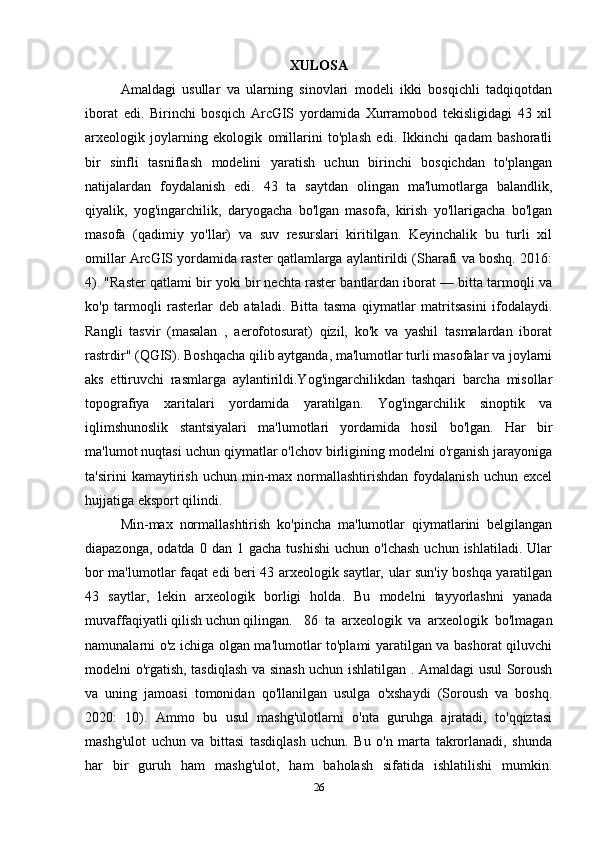 XULOSA
Amaldagi   usullar   va   ularning   sinovlari   modeli   ikki   bosqichli   tadqiqotdan
iborat   edi.   Birinchi   bosqich   ArcGIS   yordamida   Xurramobod   tekisligidagi   43   xil
arxeologik   joylarning   ekologik   omillarini   to'plash   edi.   Ikkinchi   qadam   bashoratli
bir   sinfli   tasniflash   modelini   yaratish   uchun   birinchi   bosqichdan   to'plangan
natijalardan   foydalanish   edi.   43   ta   saytdan   olingan   ma'lumotlarga   balandlik,
qiyalik,   yog'ingarchilik,   daryogacha   bo'lgan   masofa,   kirish   yo'llarigacha   bo'lgan
masofa   (qadimiy   yo'llar)   va   suv   resurslari   kiritilgan.   Keyinchalik   bu   turli   xil
omillar ArcGIS yordamida raster qatlamlarga aylantirildi (Sharafi va boshq. 2016:
4). "Raster qatlami bir yoki bir nechta raster bantlardan iborat — bitta tarmoqli va
ko'p   tarmoqli   rasterlar   deb   ataladi.   Bitta   tasma   qiymatlar   matritsasini   ifodalaydi.
Rangli   tasvir   (masalan   ,   aerofotosurat)   qizil,   ko'k   va   yashil   tasmalardan   iborat
rastrdir" (QGIS). Boshqacha qilib aytganda, ma'lumotlar turli masofalar va joylarni
aks   ettiruvchi   rasmlarga   aylantirildi.Yog'ingarchilikdan   tashqari   barcha   misollar
topografiya   xaritalari   yordamida   yaratilgan.   Yog'ingarchilik   sinoptik   va
iqlimshunoslik   stantsiyalari   ma'lumotlari   yordamida   hosil   bo'lgan.   Har   bir
ma'lumot nuqtasi uchun qiymatlar o'lchov birligining modelni o'rganish jarayoniga
ta'sirini   kamaytirish  uchun  min-max  normallashtirishdan   foydalanish  uchun  excel
hujjatiga eksport qilindi. 
Min-max   normallashtirish   ko'pincha   ma'lumotlar   qiymatlarini   belgilangan
diapazonga,  odatda   0  dan  1  gacha  tushishi  uchun  o'lchash  uchun  ishlatiladi.   Ular
bor ma'lumotlar faqat edi beri 43 arxeologik saytlar, ular sun'iy boshqa yaratilgan
43   saytlar,   lekin   arxeologik   borligi   holda.   Bu   modelni   tayyorlashni   yanada
muvaffaqiyatli qilish uchun qilingan.   86   ta   arxeologik   va   arxeologik   bo'lmagan
namunalarni o'z ichiga olgan ma'lumotlar to'plami yaratilgan va bashorat qiluvchi
modelni o'rgatish, tasdiqlash va sinash uchun ishlatilgan . Amaldagi usul Soroush
va   uning   jamoasi   tomonidan   qo'llanilgan   usulga   o'xshaydi   (Soroush   va   boshq.
2020:   10).   Ammo   bu   usul   mashg'ulotlarni   o'nta   guruhga   ajratadi,   to'qqiztasi
mashg'ulot   uchun   va   bittasi   tasdiqlash   uchun.   Bu   o'n   marta   takrorlanadi,   shunda
har   bir   guruh   ham   mashg'ulot,   ham   baholash   sifatida   ishlatilishi   mumkin.
26 
