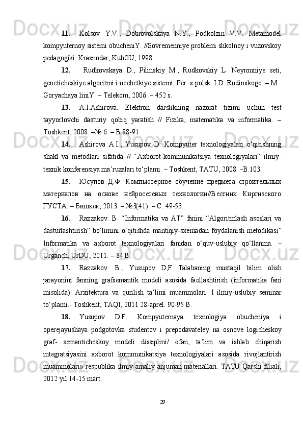 11. Kolsov   Y.V.,   Dobrovolskaya   N.Y.,   Podkolzin   V.V.   Metamodel
kompyuternoy sistemi obucheniY. //Sovremenniye problemi shkolnoy i vuzovskoy
pedagogiki. Krasnodar, KubGU, 1998.
12.   Rudkovskaya   D.,   Pilinskiy   M.,   Rudkovskiy   L.   Neyronniye   seti,
geneticheskiye algoritmi i nechetkiye sistemi: Per. s polsk. I.D. Rudinskogo. – M.:
Goryachaya liniY. – Telekom, 2006. – 452 s.
13. A.I.Ashirova.   Elektron   darslikning   nazorat   tizimi   uchun   test
tayyorlovchi   dasturiy   qobiq   yaratish   //   Fizika,   matematika   va   informatika.   –
Toshkent, 2008. –№ 6. – B.88-91
14. Ashirova   A.I.,   Yusupov   D.   Kompyuter   texnologiyalari   о‘qitishning
shakl   va   metodlari   sifatida   //   “Axborot-kommunikatsiya   texnologiyalari”   ilmiy-
texnik konferensiya ma’ruzalari tо‘plami. – Toshkent, TATU, 2008. –B.103.
15. Юсупов   Д.Ф.   Компьютерное   обучение   предмета   строительных
материалов   на   основе   нейросетевых   технологии//Вестник   Киргизского
ГУСТА. – Бишкек, 2013. – №3(41). – С. 49-53.
16. Razzakov .   B .   “ Informatika   va   AT ”   fanini   “ Algoritmlash   asoslari   va
dasturlashtirish ”   b о‘ limini   о‘ qitishda   mantiqiy - sxemadan   foydalanish   metodikasi ”
Informatika   va   axborot   texnologiyalari   fanidan   о‘ quv - uslubiy   q о‘ llanma .   –
Urganch ,  UrDU , 2011. – 84  B .
17. Razzakov .   B .,   Yusupov   D , F   Talabaning   mustaqil   bilim   olish
jarayonini   fanning   grafsemantik   modeli   asosida   faollashtirish   ( informatika   fani
misolida ).   Arxitektura   va   qurilish   ta ’ limi   muammolari .   I   ilmiy - uslubiy   seminar
t о‘ plami .-  Toshkent, TAQI, 2011 28-aprel. 90-95 B.
18. Yusupov   D.F.   Kompyuternaya   texnologiya   obucheniya   i
operejayushaya   podgotovka   studentov   i   prepodavateley   na   osnove   logicheskoy
graf-   semanticheskoy   modeli   dissiplini/   «fan,   ta’lim   va   ishlab   chiqarish
integratsiyasini   axborot   kommunikatsiya   texnologiyalari   asosida   rivojlantirish
muammolari» respublika ilmiy-amaliy anjuman materiallari. TATU Qarshi  filiali,
2012 yil 14-15 mart.
29 