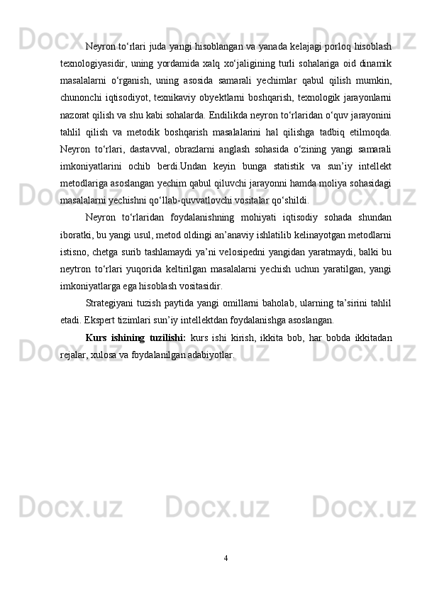 Neyron tо‘rlari juda yangi hisoblangan va yanada kelajagi porloq hisoblash
texnologiyasidir,  uning   yordamida   xalq   xо‘jaligining  turli   sohalariga   oid   dinamik
masalalarni   о‘rganish,   uning   asosida   samarali   yechimlar   qabul   qilish   mumkin,
chunonchi   iqtisodiyot,   texnikaviy   obyektlarni   boshqarish,   texnologik   jarayonlarni
nazorat qilish va shu kabi sohalarda. Endilikda neyron tо‘rlaridan о‘quv jarayonini
tahlil   qilish   va   metodik   boshqarish   masalalarini   hal   qilishga   tadbiq   etilmoqda.
Neyron   tо‘rlari,   dastavval,   obrazlarni   anglash   sohasida   о‘zining   yangi   samarali
imkoniyatlarini   ochib   berdi.Undan   keyin   bunga   statistik   va   sun’iy   intellekt
metodlariga asoslangan yechim qabul qiluvchi jarayonni hamda moliya sohasidagi
masalalarni yechishni qо‘llab-quvvatlovchi vositalar qо‘shildi.
Neyron   tо‘rlaridan   foydalanishning   mohiyati   iqtisodiy   sohada   shundan
iboratki, bu yangi usul, metod oldingi an’anaviy ishlatilib kelinayotgan metodlarni
istisno, chetga surib tashlamaydi  ya’ni velosipedni  yangidan yaratmaydi, balki bu
neytron   tо‘rlari   yuqorida   keltirilgan   masalalarni   yechish   uchun   yaratilgan,   yangi
imkoniyatlarga ega hisoblash vositasidir.
Strategiyani   tuzish   paytida   yangi   omillarni   baholab,   ularning   ta’sirini   tahlil
etadi. Ekspert tizimlari sun’iy intellektdan foydalanishga asoslangan.
Kurs   ishining   tuzilishi:   kurs   ishi   kirish,   ikkita   bob,   har   bobda   ikkitadan
rejalar, xulosa va foydalanilgan adabiyotlar.
4 