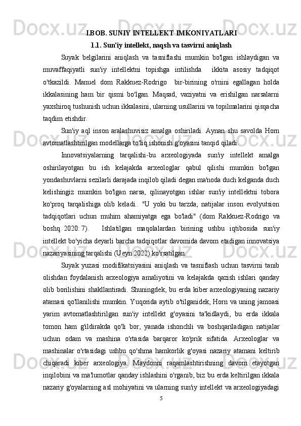 I.BOB. SUNIY INTELLEKT IMKONIYATLARI
1.1. Sun'iy intellekt, naqsh va tasvirni aniqlash
Suyak   belgilarini   aniqlash   va   tasniflashi   mumkin   bo'lgan   ishlaydigan   va
muvaffaqiyatli   sun'iy   intellektni   topishga   intilishda     ikkita   asosiy   tadqiqot
o'tkazildi.   Manuel   dom   Rakkuez-Rodrigo     bir-birining   o'rnini   egallagan   holda
ikkalasining   ham   bir   qismi   bo'lgan.   Maqsad,   vaziyatni   va   erishilgan   narsalarni
yaxshiroq tushunish uchun ikkalasini, ularning usullarini va topilmalarini qisqacha
taqdim etishdir.
Sun'iy   aql   inson   aralashuvisiz   amalga   oshiriladi.   Aynan   shu   savolda   Horn
avtomatlashtirilgan modellarga to'liq ishonish g'oyasini tanqid qiladi. 
Innovatsiyalarning   tarqalishi-bu   arxeologiyada   sun'iy   intellekt   amalga
oshirilayotgan   bu   ish   kelajakda   arxeologlar   qabul   qilishi   mumkin   bo'lgan
yondashuvlarni sezilarli darajada inqilob qiladi degan ma'noda duch kelganda duch
kelishingiz   mumkin   bo'lgan   narsa,   qilinayotgan   ishlar   sun'iy   intellektni   tobora
ko'proq   tarqalishiga   olib   keladi..   "U   yoki   bu   tarzda,   natijalar   inson   evolyutsion
tadqiqotlari   uchun   muhim   ahamiyatga   ega   bo'ladi"   (dom   Rakkuez - Rodrigo   va
boshq. 2020: 7).   Ishlatilgan   maqolalardan   birining   ushbu   iqtibosida   sun'iy
intellekt bo'yicha deyarli barcha tadqiqotlar davomida davom etadigan innovatsiya
nazariyasining tarqalishi (Ueyn 2022) ko'rsatilgan.  
Suyak   yuzasi   modifikatsiyasini   aniqlash   va   tasniflash   uchun   tasvirni   tanib
olishdan   foydalanish   arxeologiya   amaliyotini   va   kelajakda   qazish   ishlari   qanday
olib borilishini  shakllantiradi. Shuningdek, bu erda kiber  arxeologiyaning nazariy
atamasi qo'llanilishi mumkin. Yuqorida aytib o'tilganidek, Horn va uning jamoasi
yarim   avtomatlashtirilgan   sun'iy   intellekt   g'oyasini   ta'kidlaydi,   bu   erda   ikkala
tomon   ham   g'ildirakda   qo'li   bor,   yanada   ishonchli   va   boshqariladigan   natijalar
uchun   odam   va   mashina   o'rtasida   barqaror   ko'prik   sifatida.   Arxeologlar   va
mashinalar   o'rtasidagi   ushbu   qo'shma   hamkorlik   g'oyasi   nazariy   atamani   keltirib
chiqaradi   kiber   arxeologiya.   Maydonni   raqamlashtirishning   davom   etayotgan
inqilobini va ma'lumotlar qanday ishlashini o'rganib, biz bu erda keltirilgan ikkala
nazariy g'oyalarning asl mohiyatini va ularning sun'iy intellekt va arxeologiyadagi
5 