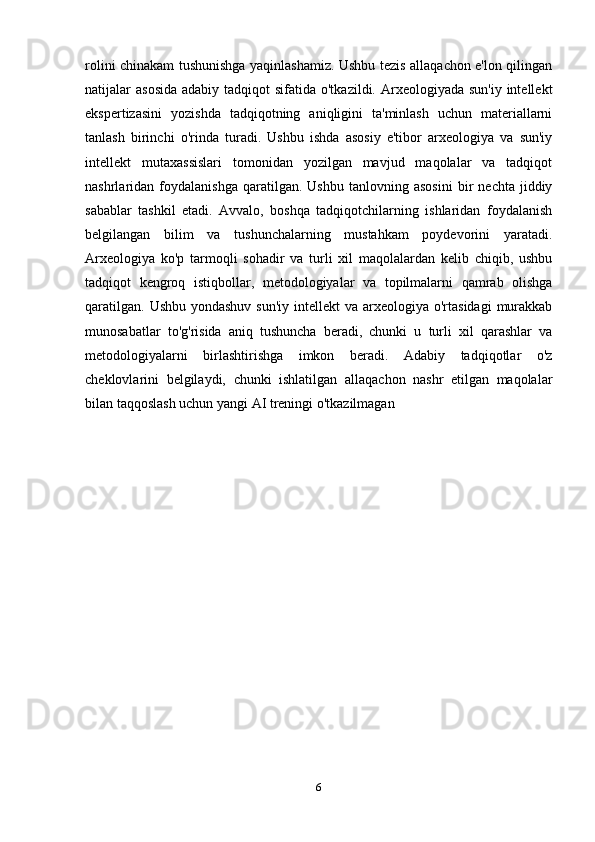 rolini chinakam tushunishga yaqinlashamiz. Ushbu tezis allaqachon e'lon qilingan
natijalar  asosida  adabiy tadqiqot  sifatida o'tkazildi. Arxeologiyada sun'iy  intellekt
ekspertizasini   yozishda   tadqiqotning   aniqligini   ta'minlash   uchun   materiallarni
tanlash   birinchi   o'rinda   turadi.   Ushbu   ishda   asosiy   e'tibor   arxeologiya   va   sun'iy
intellekt   mutaxassislari   tomonidan   yozilgan   mavjud   maqolalar   va   tadqiqot
nashrlaridan  foydalanishga   qaratilgan.   Ushbu   tanlovning  asosini   bir   nechta  jiddiy
sabablar   tashkil   etadi.   Avvalo,   boshqa   tadqiqotchilarning   ishlaridan   foydalanish
belgilangan   bilim   va   tushunchalarning   mustahkam   poydevorini   yaratadi.
Arxeologiya   ko'p   tarmoqli   sohadir   va   turli   xil   maqolalardan   kelib   chiqib,   ushbu
tadqiqot   kengroq   istiqbollar,   metodologiyalar   va   topilmalarni   qamrab   olishga
qaratilgan.  Ushbu yondashuv  sun'iy  intellekt  va  arxeologiya  o'rtasidagi  murakkab
munosabatlar   to'g'risida   aniq   tushuncha   beradi,   chunki   u   turli   xil   qarashlar   va
metodologiyalarni   birlashtirishga   imkon   beradi.   Adabiy   tadqiqotlar   o'z
cheklovlarini   belgilaydi,   chunki   ishlatilgan   allaqachon   nashr   etilgan   maqolalar
bilan taqqoslash uchun yangi AI treningi o'tkazilmagan
6 