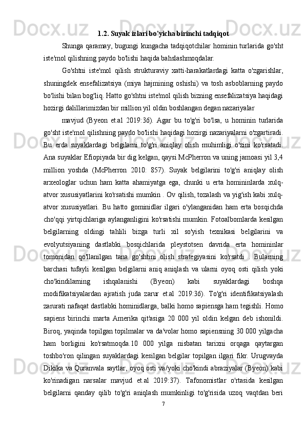 1.2. Suyak izlari bo'yicha birinchi tadqiqot
Shunga qaramay, bugungi  kungacha tadqiqotchilar  hominin turlarida go'sht
iste'mol qilishning paydo bo'lishi haqida bahslashmoqdalar. 
Go'shtni   iste'mol   qilish   strukturaviy   xatti-harakatlardagi   katta   o'zgarishlar,
shuningdek   ensefalizatsiya   (miya   hajmining   oshishi)   va   tosh   asboblarning   paydo
bo'lishi bilan bog'liq. Hatto go'shtni iste'mol qilish bizning ensefalizatsiya haqidagi
hozirgi dalillarimizdan bir million yil oldin boshlangan degan nazariyalar 
mavjud   (Byeon   et.al   2019:36).   Agar   bu   to'g'ri   bo'lsa,   u   hominin   turlarida
go'sht iste'mol qilishning paydo bo'lishi haqidagi hozirgi nazariyalarni o'zgartiradi.
Bu   erda   suyaklardagi   belgilarni   to'g'ri   aniqlay   olish   muhimligi   o'zini   ko'rsatadi.
Ana suyaklar Efiopiyada bir dig kelgan, qaysi McPherron va uning jamoasi yil 3,4
million   yoshda   (McPherron   2010:   857).   Suyak   belgilarini   to'g'ri   aniqlay   olish
arxeologlar   uchun   ham   katta   ahamiyatga   ega,   chunki   u   erta   homininlarda   xulq-
atvor xususiyatlarini ko'rsatishi mumkin . Ov qilish, tozalash va yig'ish kabi xulq-
atvor   xususiyatlari.   Bu   hatto   gominidlar   ilgari   o'ylanganidan   ham   erta   bosqichda
cho'qqi  yirtqichlariga aylanganligini  ko'rsatishi  mumkin. Fotoalbomlarda kesilgan
belgilarning   oldingi   tahlili   bizga   turli   xil   so'yish   texnikasi   belgilarini   va
evolyutsiyaning   dastlabki   bosqichlarida   pleystotsen   davrida   erta   homininlar
tomonidan   qo'llanilgan   tana   go'shtini   olish   strategiyasini   ko'rsatdi   .   Bularning
barchasi   tufayli   kesilgan   belgilarni   aniq   aniqlash   va   ularni   oyoq   osti   qilish   yoki
cho'kindilarning   ishqalanishi   (Byeon)   kabi   suyaklardagi   boshqa
modifikatsiyalardan   ajratish   juda   zarur   et.al   2019:36).   To'g'ri   identifikatsiyalash
zarurati nafaqat dastlabki hominidlarga, balki homo sapiensga ham tegishli.  Homo
sapiens   birinchi   marta   Amerika   qit'asiga   20   000   yil   oldin   kelgan   deb   ishonildi.
Biroq, yaqinda topilgan topilmalar va da'volar homo sapiensning 30 000 yilgacha
ham   borligini   ko'rsatmoqda.10   000   yilga   nisbatan   tarixni   orqaga   qaytargan
toshbo'ron   qilingan   suyaklardagi   kesilgan   belgilar   topilgan   ilgari   fikr.   Urugvayda
Dikika va Quranvala saytlar, oyoq osti va/yoki cho'kindi abraziyalar (Byeon) kabi
ko'rinadigan   narsalar   mavjud   et.al   2019:37).   Tafonomistlar   o'rtasida   kesilgan
belgilarni   qanday   qilib   to'g'ri   aniqlash   mumkinligi   to'g'risida   uzoq   vaqtdan   beri
7 