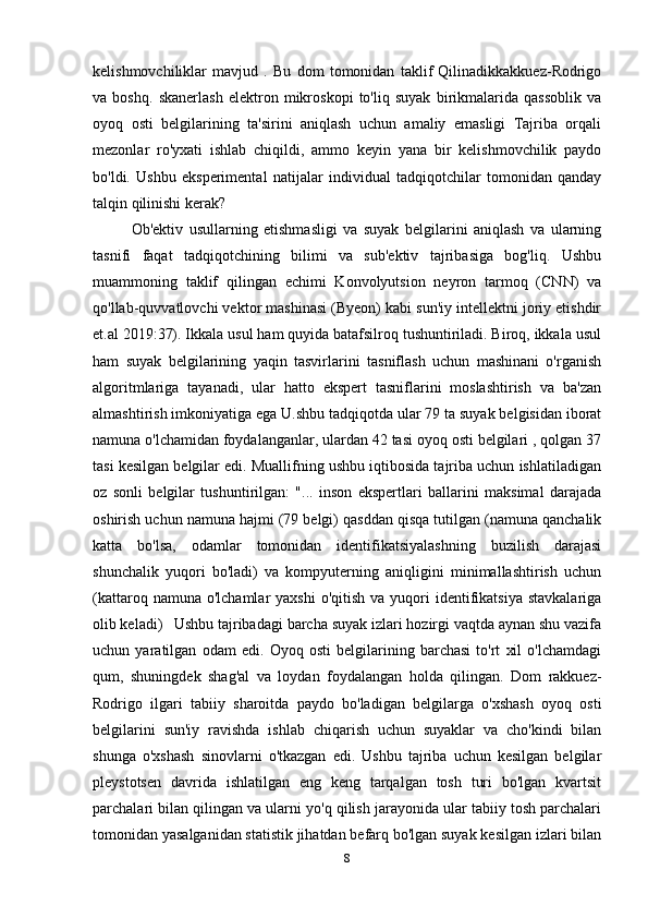 kelishmovchiliklar   mavjud   .   Bu   dom   tomonidan   taklif   Qilinadikkakkuez-Rodrigo
va   boshq.   skanerlash   elektron   mikroskopi   to'liq   suyak   birikmalarida   qassoblik   va
oyoq   osti   belgilarining   ta'sirini   aniqlash   uchun   amaliy   emasligi   Tajriba   orqali
mezonlar   ro'yxati   ishlab   chiqildi,   ammo   keyin   yana   bir   kelishmovchilik   paydo
bo'ldi.   Ushbu   eksperimental   natijalar   individual   tadqiqotchilar   tomonidan   qanday
talqin qilinishi kerak?  
Ob'ektiv   usullarning   etishmasligi   va   suyak   belgilarini   aniqlash   va   ularning
tasnifi   faqat   tadqiqotchining   bilimi   va   sub'ektiv   tajribasiga   bog'liq.   Ushbu
muammoning   taklif   qilingan   echimi   Konvolyutsion   neyron   tarmoq   (CNN)   va
qo'llab-quvvatlovchi vektor mashinasi (Byeon) kabi sun'iy intellektni joriy etishdir
et.al 2019:37). Ikkala usul ham quyida batafsilroq tushuntiriladi. Biroq, ikkala usul
ham   suyak   belgilarining   yaqin   tasvirlarini   tasniflash   uchun   mashinani   o'rganish
algoritmlariga   tayanadi,   ular   hatto   ekspert   tasniflarini   moslashtirish   va   ba'zan
almashtirish imkoniyatiga ega U.shbu tadqiqotda ular 79 ta suyak belgisidan iborat
namuna o'lchamidan foydalanganlar, ulardan 42 tasi oyoq osti belgilari , qolgan 37
tasi kesilgan belgilar edi. Muallifning ushbu iqtibosida tajriba uchun ishlatiladigan
oz   sonli   belgilar   tushuntirilgan:   "...   inson   ekspertlari   ballarini   maksimal   darajada
oshirish uchun namuna hajmi (79 belgi) qasddan qisqa tutilgan (namuna qanchalik
katta   bo'lsa,   odamlar   tomonidan   identifikatsiyalashning   buzilish   darajasi
shunchalik   yuqori   bo'ladi)   va   kompyuterning   aniqligini   minimallashtirish   uchun
(kattaroq  namuna o'lchamlar   yaxshi  o'qitish  va  yuqori   identifikatsiya  stavkalariga
olib keladi)  Ushbu tajribadagi barcha suyak izlari hozirgi vaqtda aynan shu vazifa
uchun   yaratilgan   odam   edi.   Oyoq   osti   belgilarining   barchasi   to'rt   xil   o'lchamdagi
qum,   shuningdek   shag'al   va   loydan   foydalangan   holda   qilingan.   Dom   rakkuez-
Rodrigo   ilgari   tabiiy   sharoitda   paydo   bo'ladigan   belgilarga   o'xshash   oyoq   osti
belgilarini   sun'iy   ravishda   ishlab   chiqarish   uchun   suyaklar   va   cho'kindi   bilan
shunga   o'xshash   sinovlarni   o'tkazgan   edi.   Ushbu   tajriba   uchun   kesilgan   belgilar
pleystotsen   davrida   ishlatilgan   eng   keng   tarqalgan   tosh   turi   bo'lgan   kvartsit
parchalari bilan qilingan va ularni yo'q qilish jarayonida ular tabiiy tosh parchalari
tomonidan yasalganidan statistik jihatdan befarq bo'lgan suyak kesilgan izlari bilan
8 