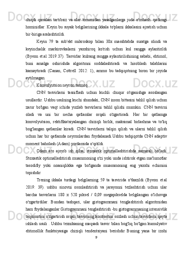 chiqdi   qirralari   tartibsiz   va   ular   tomonidan   yasalganlarga   juda   o'xshash.   qadimgi
hominidlar. Keyin bu suyak belgilarining ikkala to'plami ikkalasini ajratish uchun
bir-biriga aralashtirildi. 
Keyin   79   ta   sub'ekt   mikroskop   bilan   30x   masshtabda   suratga   olindi   va
keyinchalik   markirovkalarni   yaxshiroq   ko'rish   uchun   kul   rangga   aylantirildi
(Byeon et.al 2019:37). Tasvirlar kulrang rangga aylantirilishining sababi, ehtimol,
buni   amalga   oshirishda   algoritmni   soddalashtiradi   va   hisoblash   talablarini
kamaytiradi   (Canan,   Cottrell   2012:   1),   ammo   bu   tadqiqotning   biron   bir   joyida
aytilmagan. 
Konvolyutsion neyron tarmoq 
CNN   tasvirlarni   tasniflash   uchun   kuchli   chuqur   o'rganishga   asoslangan
usullardir. Ushbu usulning kuchi shundaki, CNN inson bittasini tahlil qilish uchun
zarur   bo'lgan   vaqt   ichida   yuzlab   tasvirlarni   tahlil   qilishi   mumkin.   CNN   tasvirni
oladi   va   uni   bir   necha   qatlamlar   orqali   o'zgartiradi.   Har   bir   qatlamga
konvolyutsion,   rektifikatsiyalangan   chiziqli   birlik,   maksimal   birlashma   va   to'liq
bog'langan   qatlamlar   kiradi.   CNN   tasvirlarni   talqin   qilish   va   ularni   tahlil   qilish
uchun har  bir  qatlamda neyronlardan foydalanadi.Ushbu  tadqiqotda CNN adaptiv
moment baholash (Adam) yordamida o'qitildi.
Odam   ato   ajoyib   ish   qilsa,   stoxastik   optimallashtirishda   samarali   bo'ladi.
Stoxastik optimallashtirish muammoning o'zi yoki unda ishtirok etgan ma'lumotlar
tasodifiy   yoki   noaniqlikka   ega   bo'lganda   muammoning   eng   yaxshi   echimini
topishdir 
Trening   ikkala   turdagi   belgilarning   59   ta   tasvirida   o'tkazildi   (Byeon   et.al
2019:   39).   ushbu   sinovni   osonlashtirish   va   jarayonni   tezlashtirish   uchun   ular
barcha   tasvirlarni   180   x   520   piksel   /   0,09   megapikselda   belgilangan   o'lchovga
o'zgartirdilar.   Bundan   tashqari,   ular   gistogrammani   tenglashtirish   algoritmidan
ham foydalanganlar.Gistogrammani tenglashtirish -bu gistogrammaning intensivlik
taqsimotini o'zgartirish orqali tasvirning kontrastini sozlash uchun tasvirlarni qayta
ishlash usuli . Ushbu texnikaning maqsadi tasvir bilan bog'liq bo'lgan kumulyativ
ehtimollik   funktsiyasiga   chiziqli   tendentsiyani   berishdir   Buning   yana   bir   izohi
9 