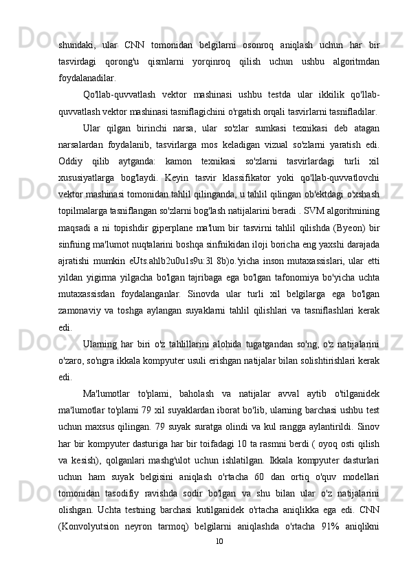 shundaki,   ular   CNN   tomonidan   belgilarni   osonroq   aniqlash   uchun   har   bir
tasvirdagi   qorong'u   qismlarni   yorqinroq   qilish   uchun   ushbu   algoritmdan
foydalanadilar. 
Qo'llab-quvvatlash   vektor   mashinasi   ushbu   testda   ular   ikkilik   qo'llab-
quvvatlash vektor mashinasi tasniflagichini o'rgatish orqali tasvirlarni tasnifladilar.
Ular   qilgan   birinchi   narsa,   ular   so'zlar   sumkasi   texnikasi   deb   atagan
narsalardan   foydalanib,   tasvirlarga   mos   keladigan   vizual   so'zlarni   yaratish   edi.
Oddiy   qilib   aytganda:   kamon   texnikasi   so'zlarni   tasvirlardagi   turli   xil
xususiyatlarga   bog'laydi.   Keyin   tasvir   klassifikator   yoki   qo'llab-quvvatlovchi
vektor mashinasi tomonidan tahlil qilinganda, u tahlil qilingan ob'ektdagi o'xshash
topilmalarga tasniflangan so'zlarni bog'lash natijalarini beradi . SVM algoritmining
maqsadi   a   ni   topishdir   giperplane   ma'lum   bir   tasvirni   tahlil   qilishda   (Byeon)   bir
sinfning ma'lumot nuqtalarini boshqa sinfnikidan iloji boricha eng yaxshi darajada
ajratishi   mumkin   eUts.ahlb2u0u1s9u:3l   8b)o.'yicha   inson   mutaxassislari,   ular   etti
yildan   yigirma   yilgacha   bo'lgan   tajribaga   ega   bo'lgan   tafonomiya   bo'yicha   uchta
mutaxassisdan   foydalanganlar.   Sinovda   ular   turli   xil   belgilarga   ega   bo'lgan
zamonaviy   va   toshga   aylangan   suyaklarni   tahlil   qilishlari   va   tasniflashlari   kerak
edi.  
Ularning   har   biri   o'z   tahlillarini   alohida   tugatgandan   so'ng,   o'z   natijalarini
o'zaro, so'ngra ikkala kompyuter usuli erishgan natijalar bilan solishtirishlari kerak
edi.
Ma'lumotlar   to'plami,   baholash   va   natijalar   avval   aytib   o'tilganidek
ma'lumotlar to'plami 79 xil suyaklardan iborat bo'lib, ularning barchasi ushbu test
uchun  maxsus   qilingan.  79   suyak   suratga   olindi   va   kul   rangga   aylantirildi.   Sinov
har bir kompyuter dasturiga har bir toifadagi 10 ta rasmni berdi ( oyoq osti qilish
va   kesish),   qolganlari   mashg'ulot   uchun   ishlatilgan.   Ikkala   kompyuter   dasturlari
uchun   ham   suyak   belgisini   aniqlash   o'rtacha   60   dan   ortiq   o'quv   modellari
tomonidan   tasodifiy   ravishda   sodir   bo'lgan   va   shu   bilan   ular   o'z   natijalarini
olishgan.   Uchta   testning   barchasi   kutilganidek   o'rtacha   aniqlikka   ega   edi.   CNN
(Konvolyutsion   neyron   tarmoq)   belgilarni   aniqlashda   o'rtacha   91%   aniqlikni
10 