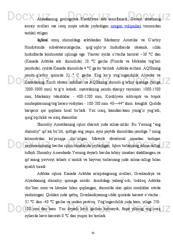 Alyaskaning   geologiyasi   Kordilyera   deb   tasniflanadi,   Gavayi   shtatining
asosiy   orollari   esa   issiq   nuqta   ustida   joylashgan   neogen      vulqonlari      tomonidan
tashkil etilgan .
Iqlimi   uzoq   shimoldagi   arktikadan   Markaziy   Amerika   va   G arbiyʻ
Hindistonda   subekvatorialgacha,   qirg oqbo yi   hududlarida   okeanik,   ichki	
ʻ ʻ
hududlarda   kontinental   iqlimga   ega.   Yanvar   oyida   o rtacha   harorat   −36   °C   dan	
ʻ
(Kanada   Arktika   ark.   shimolida)   20   °C   gacha   (Florida   va   Meksika   tog lari	
ʻ
janubida), iyulda Kanada shimolida 4 °C ga ko tariladi. Arktika archasi. AQShning	
ʻ
janubi-g’arbiy   qismida   32   °   C   gacha.   Eng   ko p   yog ingarchilik   Alyaska   va	
ʻ ʻ
Kanadaning   Tinch   okeani   sohillari   va   AQShning   shimoli-g arbiy   qismiga   (yiliga	
ʻ
2000-3000   mm)   to g ri   keladi;   materikning   janubi-sharqiy   rayonlari   1000-1500	
ʻ ʻ
mm,   Markaziy   tekisliklar   -   400-1200   mm,   Kordilyera   subtropik   va   tropik
mintaqalarining tog’lararo vodiylari - 100-200 mm. 40—44° shim.  kenglik . Qishda
barqaror   qor   qoplami   hosil   bo’ladi.   Yoz   issiq,   kamdan-kam   yomg’ir   yog’adi,
qurg’oqchilik va issiq shamollar.
Shimoliy   Amerikaning   iqlim   sharoiti   juda   xilma-xildir.   Bu   Yerning   "eng
shimoliy" qit’asi bo’lib, qutbga eng yaqin, ayni paytda shimoldan janubga 7 ming
kilometrdan   ko’proqqa   cho’zilgan.   Materik   ekvatorial   zonadan   tashqari
sayyoramizning barcha iqlim zonalarida joylashgan. Iqlim turlarining xilma-xilligi
tufayli Shimoliy Amerikada Yerning deyarli barcha tabiiy zonalari shakllangan va
qit’aning   yovvoyi   tabiati   o’simlik   va   hayvon   turlarining   juda   xilma-xilligi   bilan
ajralib turadi.
Arktika   iqlimi   Kanada   Arktika   arxipelagining   orollari,   Grenlandiya   va
Alyaskaning   shimoliy   qismiga   xosdir.   Janubdagi   yalang’och,   toshloq   Arktika
cho’llari   mox   va   likenlar   bilan   qoplangan,   shimolda   ular   qalin   muzliklar   ostida
yashiringan. Qishlari juda qattiq, Grenlandiyaning ichki qismida harorat o’rtacha -
32 °C dan -40 °C gacha va undan pastroq. Yog ingarchilik juda kam, yiliga 250-	
ʻ
100   mm   dan   kam.   Yoz   deyarli   hech   qachon   kelmaydi,   faqat   yilning   eng   issiq
oylarida havo harorati 0 °C dan yuqori ko’tariladi.
10 