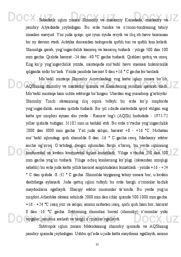 Subarktik   iqlim   zonasi   Shimoliy   va   markaziy   Kanadada,   markaziy   va
janubiy   Alyaskada   joylashgan.   Bu   erda   tundra   va   o’rmon-tundraning   tabiiy
zonalari  mavjud.  Yoz juda  qisqa,  qor  iyun  oyida eriydi  va  iliq ob-havo taxminan
bir oy davom etadi. Arktika doirasidan tashqarida qutbli tun va qutbli kun keladi.
Shimolga   qarab,  yog’ingarchilik  kamroq  va  kamroq  tushadi   -  yiliga  500  dan  100
mm gacha. Qishda harorat -24 dan -40 °C gacha tushadi. Qishlari qattiq va uzoq.
Eng   ko’p   yog’ingarchilik   yozda,   mintaqada   mo’tadil   havo   massasi   hukmronlik
qilganda sodir bo’ladi. Yozda janubda harorat 0 dan +16 ° C gacha ko’tariladi.
Mo’tadil   mintaqa   Shimoliy   Amerikadagi   eng   katta   iqlim   zonasi   bo’lib,
AQShning   shimoliy   va   markaziy   qismini   va   Kanadaning   janubini   qamrab   oladi.
Mo’tadil mintaqa ham uchta sektorga bo’lingan. Ulardan eng yumshoqi g’arbiydir.
Shimoliy   Tinch   okeanining   iliq   oqimi   tufayli   bu   erda   ko’p   miqdorda
yog’ingarchilik,   asosan   qishda   tushadi.   Bir   yil   ichida   materikda   qayd   etilgan   eng
katta   qor   miqdori   aynan   shu   yerda   -   Rainier   tog’i   (AQSh)   hududida   -   1971-72
yillar qishida tushgan. 31102 mm ni tashkil etdi. Bu erda o’rtacha yog’ingarchilik
2000   dan   3000   mm   gacha.   Yoz   juda   salqin,   harorat   +8   -   +16   °C.   Nisbatan
mo’’tadil   iqlimdagi   qish   shimolda   0   dan   -16   °   C   gacha   issiq.   Markaziy   sektor
ancha   og’irroq.   G arbdagi   dengiz   iqlimidan   farqli   o laroq,   bu   yerda   iqlimningʻ ʻ
kontinental   va   keskin   kontinental   tiplari   kuzatiladi.   Yiliga   o rtacha   250   dan   500	
ʻ
mm   gacha   yog in   tushadi.   Yiliga   ochiq   kunlarning   ko’pligi   (okeandan   uzoqligi	
ʻ
sababli) bu erda juda katta yillik harorat amplitudalari kuzatiladi - yozda +16 - +24
° C dan qishda -8 -32 ° C gacha. Shimolda tayganing tabiiy zonasi  bor, u keskin
dashtlarga   aylanadi.   Juda   qattiq   iqlim   tufayli   bu   erda   bargli   o’rmonlar   kichik
maydonlarni   egallaydi.   Sharqiy   sektor   mussonlar   ta’sirida.   Bu   yerda   yog in	
ʻ
miqdori Atlantika okeani sohilida 2000 mm dan ichki qismda 500-1000 mm gacha.
+16 - +24 °C issiq yoz va salqin, ammo nisbatan issiq, qorli qish ham bor, harorat
0   dan   -16   °C   gacha.   Sektorning   shimolini   boreal   (shimoliy)   o’rmonlar   yoki
taygalar, janubini aralash va bargli o’rmonlar egallaydi.
Subtropik   iqlim   zonasi   Meksikaning   shimoliy   qismida   va   AQShning
janubiy qismida joylashgan. Ushbu qit’ada u juda katta maydonni egallaydi, ammo
11 