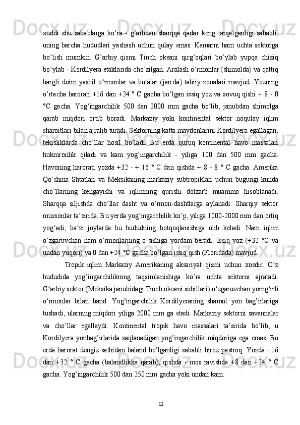 xuddi   shu   sabablarga   ko’ra   -   g’arbdan   sharqqa   qadar   keng   tarqalganligi   sababli,
uning   barcha   hududlari   yashash   uchun   qulay   emas.   Kamarni   ham   uchta   sektorga
bo’lish   mumkin.   G’arbiy   qismi   Tinch   okeani   qirg’oqlari   bo’ylab   yupqa   chiziq
bo’ylab - Kordilyera etaklarida cho’zilgan. Aralash o rmonlar (shimolda) va qattiqʻ
bargli   doim   yashil   o rmonlar   va   butalar   (jan.da)   tabiiy   zonalari   mavjud.   Yozning	
ʻ
o’rtacha harorati +16 dan +24 ° C gacha bo’lgan issiq yoz va sovuq qishi + 8 - 0
°C   gacha.   Yog ingarchilik   500   dan   2000   mm   gacha   bo lib,   janubdan   shimolga	
ʻ ʻ
qarab   miqdori   ortib   boradi.   Markaziy   yoki   kontinental   sektor   noqulay   iqlim
sharoitlari bilan ajralib turadi. Sektorning katta maydonlarini Kordilyera egallagan,
tekisliklarda   cho llar   hosil   bo ladi.   Bu   erda   quruq   kontinental   havo   massalari
ʻ ʻ
hukmronlik   qiladi   va   kam   yog’ingarchilik   -   yiliga   100   dan   500   mm   gacha.
Havoning harorati  yozda  +32 - + 16 ° C dan  qishda + 8 -  8 ° C gacha.  Amerika
Qo’shma   Shtatlari   va   Meksikaning   markaziy   subtropiklari   uchun   bugungi   kunda
cho’llarning   kengayishi   va   iqlimning   qurishi   dolzarb   muammo   hisoblanadi.
Sharqqa   siljishda   cho’llar   dasht   va   o’rmon-dashtlarga   aylanadi.   Sharqiy   sektor
mussonlar ta’sirida. Bu yerda yog ingarchilik ko p, yiliga 1000-2000 mm dan ortiq	
ʻ ʻ
yog adi,   ba zi   joylarda   bu   hududning   botqoqlanishiga   olib   keladi.   Nam   iqlim	
ʻ ʼ
o’zgaruvchan   nam   o’rmonlarning   o’sishiga   yordam   beradi.   Issiq   yoz   (+32   °C   va
undan yuqori) va 0 dan +24 °C gacha bo’lgan issiq qish (Floridada) mavjud.
Tropik   iqlim   Markaziy   Amerikaning   aksariyat   qismi   uchun   xosdir.   O’z
hududida   yog’ingarchilikning   taqsimlanishiga   ko’ra   uchta   sektorni   ajratadi.
G arbiy sektor (Meksika janubidagi Tinch okeani sohillari) o zgaruvchan yomg irli	
ʻ ʻ ʻ
o rmonlar   bilan   band.   Yog’ingarchilik   Kordilyeraning   shamol   yon   bag’irlariga
ʻ
tushadi, ularning miqdori  yiliga 2000 mm  ga etadi. Markaziy sektorni  savannalar
va   cho’llar   egallaydi.   Kontinental   tropik   havo   massalari   ta’sirida   bo’lib,   u
Kordilyera   yonbag’irlarida   saqlanadigan   yog’ingarchilik   miqdoriga   ega   emas.   Bu
erda harorat  dengiz  sathidan  baland  bo’lganligi   sababli   biroz  pastroq.  Yozda  +16
dan   +32   °   C   gacha   (balandlikka   qarab),   qishda   -   mos   ravishda   +8   dan   +24   °   C
gacha. Yog’ingarchilik 500 dan 250 mm gacha yoki undan kam.
12 