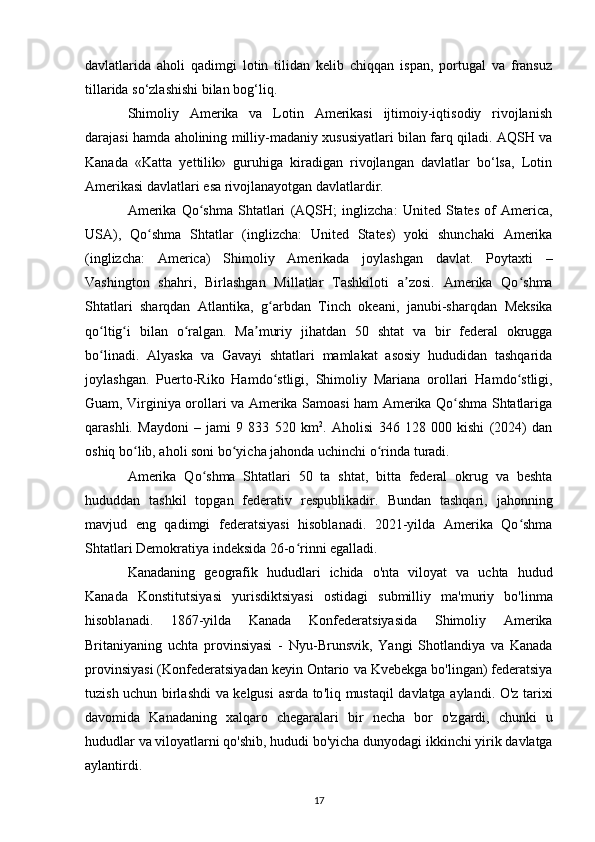 davlatlarida   aholi   qadimgi   lotin   tilidan   kelib   chiqqan   ispan,   portugal   va   fransuz
tillarida so‘zlashishi bilan bog‘liq.
Shimoliy   Amerika   va   Lotin   Amerikasi   ijtimoiy-iqtisodiy   rivojlanish
darajasi hamda aholining milliy-madaniy xususiyatlari bilan farq qiladi. AQSH va
Kanada   «Katta   yettilik»   guruhiga   kiradigan   rivojlangan   davlatlar   bo‘lsa,   Lotin
Amerikasi davlatlari esa rivojlanayotgan davlatlardir.
Amerika   Qo shma   Shtatlariʻ   ( AQSH ;   inglizcha :   United  States   of   America,
USA ),   Qo shma   Shtatlar	
ʻ   ( inglizcha :   United   States )   yoki   shunchaki   Amerika
( inglizcha :   America )   Shimoliy   Amerikada   joylashgan   davlat.   Poytaxti   –
Vashington   shahri,   Birlashgan   Millatlar   Tashkiloti   a zosi.   Amerika   Qo shma	
ʼ ʻ
Shtatlari   sharqdan   Atlantika ,   g arbdan  	
ʻ Tinch   okeani ,   janubi-sharqdan   Meksika
qo ltig i	
ʻ ʻ   bilan   o ralgan.   Ma muriy   jihatdan   50  	ʻ ʼ shtat   va   bir   federal   okrugga
bo linadi.  	
ʻ Alyaska   va   Gavayi   shtatlari   mamlakat   asosiy   hududidan   tashqarida
joylashgan.   Puerto-Riko   Hamdo stligi,  	
ʻ Shimoliy   Mariana   orollari   Hamdo stligi,	ʻ
Guam ,   Virginiya orollari   va   Amerika Samoasi   ham Amerika Qo shma Shtatlariga	
ʻ
qarashli.   Maydoni   –   jami   9   833   520   km 2
.   Aholisi   346   128   000   kishi   (2024)   dan
oshiq bo lib, aholi soni bo yicha jahonda 	
ʻ ʻ uchinchi o rinda	ʻ  turadi.
Amerika   Qo shma   Shtatlari   50   ta   shtat,   bitta   federal   okrug   va   beshta	
ʻ
hududdan   tashkil   topgan   federativ   respublikadir.   Bundan   tashqari,   jahonning
mavjud   eng   qadimgi   federatsiyasi   hisoblanadi.   2021-yilda   Amerika   Qo shma	
ʻ
Shtatlari  Demokratiya indeksida  26-o rinni egalladi.	
ʻ
Kanadaning   geografik   hududlari   ichida   o ' nta   viloyat   va   uchta   hudud
Kanada   Konstitutsiyasi   yurisdiktsiyasi   ostidagi   submilliy   ma ' muriy   bo ' linma
hisoblanadi .   1867- yilda   Kanada   Konfederatsiyasida   Shimoliy   Amerika
Britaniyaning   uchta   provinsiyasi   -   Nyu - Brunsvik ,   Yangi   Shotlandiya   va   Kanada
provinsiyasi  ( Konfederatsiyadan   keyin   Ontario   va   Kvebekga   bo ' lingan )  federatsiya
tuzish   uchun   birlashdi   va   kelgusi   asrda   to ' liq   mustaqil   davlatga   aylandi .   O ' z   tarixi
davomida   Kanadaning   xalqaro   chegaralari   bir   necha   bor   o ' zgardi ,   chunki   u
hududlar   va   viloyatlarni   qo ' shib ,  hududi   bo ' yicha   dunyodagi   ikkinchi   yirik   davlatga
aylantirdi .
17 