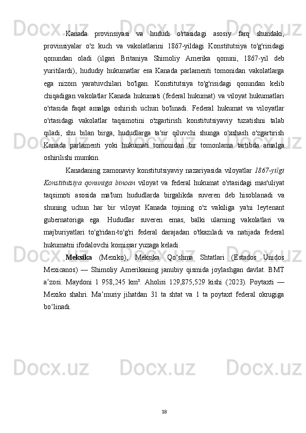 Kanada   provinsiyasi   va   hudud i   o ' rtasidagi   asosiy   farq   shundaki ,
provinsiyalar   o ' z   kuch   va   vakolatlarini   1867- yildagi   Konstitutsiya   to ' g ' risidagi
qonundan   oladi   ( ilgari   Britaniya   Shimoliy   Amerika   qonuni ,   1867- yil   deb
yuritilardi ),   hududiy   hukumatlar   esa   Kanada   parlamenti   tomonidan   vakolatlarga
ega   nizom   yaratuvchilari   bo ' lgan .   Konstitutsiya   to ' g ' risidagi   qonundan   kelib
chiqadigan   vakolatlar   Kanada   hukumati   ( federal   hukumat )   va   viloyat   hukumatlari
o ' rtasida   faqat   amalga   oshirish   uchun   bo ' linadi .   Federal   hukumat   va   viloyatlar
o ' rtasidagi   vakolatlar   taqsimotini   o ' zgartirish   konstitutsiyaviy   tuzatishni   talab
qiladi ,   shu   bilan   birga ,   hududlarga   ta ' sir   qiluvchi   shunga   o ' xshash   o ' zgartirish
Kanada   parlamenti   yoki   hukumati   tomonidan   bir   tomonlama   tartibda   amalga
oshirilishi   mumkin .
Kanadaning   zamonaviy   konstitutsiyaviy   nazariyasida   viloyatlar   1867- yilgi
Konstitutsiya   qonuniga   binoan   viloyat   va   federal   hukumat   o ' rtasidagi   mas ' uliyat
taqsimoti   asosida   ma ' lum   hududlarda   birgalikda   suveren   deb   hisoblanadi   va
shuning   uchun   har   bir   viloyat   Kanada   tojining   o ' z   vakiliga   ya ' ni   leytenant
gubernatoriga   ega .   Hududlar   suveren   emas ,   balki   ularning   vakolatlari   va
majburiyatlari   to ' g ' ridan - to ' g ' ri   federal   darajadan   o ' tkaziladi   va   natijada   federal
hukumatni   ifodalovchi   komissar   yuzaga   keladi .
Meksika   ( Mexiko ),   Meksika   Qo ʻ shma   Shtatlari   ( Estados   Unidos
Mexicanos )   —   Shimoliy   Amerikaning   janubiy   qismida   joylashgan   davlat .   BMT
a zosi.   Maydoni   1   958,245   km².   Aholisi   129,875,529   kishi   (ʼ 2023 ).   Poytaxti   —
Mexiko   shahri.   Ma muriy   jihatdan  	
ʼ 31   ta   shtat   va   1   ta   poytaxt   federal   okrugiga
bo linadi.	
ʻ  
18 