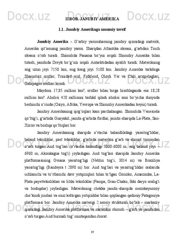 II BOB. JANUBIY AMERIKA
1.1. Janubiy Amerikaga umumiy tavsif
Janubiy   Amerika   –   G arbiy   yarimsharningʻ   janubiy   qismidagi   materik,
Amerika   qit asining	
ʼ   janubiy   yarmi.   Sharqdan   Atlantika   okeani ,   g arbdan  	ʻ Tinch
okeani   o rab   turadi.   Shimolida  	
ʻ Panama   bo yni   orqali  	ʻ Shimoliy   Amerika   bilan
tutash,   janubida   Dreyk   bo g ozi   orqali  	
ʻ ʻ Antarktidadan   ajralib   turadi.   Materikning
eng   uzun   joyi   7150   km,   eng   keng   joyi   5100   km.   Janubiy   Amerika   tarkibiga
Shamolsiz   orollar,   Trinidad   orol,   Folklend,   Olovli   Yer   va   Chili   arxipelaglari,
Galapagos orollari kiradi.
Maydoni   17,85   million   km²,   orollar   bilan   birga   hisoblaganda   esa   18,28
million   km².   Aholisi   420   millionni   tashkil   qiladi   aholisi   soni   bo yicha   dunyoda	
ʻ
beshinchi o rinda (	
ʻ Osiyo ,  Afrika ,  Yevropa  va  Shimoliy Amerikadan  keyin) turadi.
Janubiy  Amerikaning qirg oqlari  kam   parchalangan.  Shimolida  Venesuela	
ʻ
qo ltig i, g arbida Guayakil, janubi-g arbida fordlar, janubi-sharqida La-Plata, San-	
ʻ ʻ ʻ ʻ
Xorxe va boshqa qo ltiqlari bor.	
ʻ
Janubiy   Amerikaning   sharqida   o rtacha   balandlikdagi   yassitog liklar,	
ʻ ʻ
baland   tekisliklar,   past   tekisliklar,   g arbida   materikni   g arb   va   shimol   tomondan	
ʻ ʻ
o rab   turgan   And   tog lari   (o rtacha   balandligi   5000-6000   m,   eng   baland   joyi   –	
ʻ ʻ ʻ
6960   m,   Akonkagua   tog i)   joylashgan.   And   tog lari   sharqida   Janubiy   Amerika	
ʻ ʻ
platformasining   Gviana   yassitog ligi   (Neblin   tog i,   3014   m)   va  	
ʻ ʻ Braziliya
yassitog ligi   (Bandeyra   t   2890   m)   bor.   And   tog lari   va   yassitog liklar   oralarida	
ʻ ʻ ʻ
uchlamchi va to rtlamchi davr yotqiziqlari bilan to lgan  	
ʻ ʻ Orinoko ,   Amazonka , La-
Plata payettekisliklari va Ichki tekisliklar (Pampa, Gran-Chako, Ikki daryo oralig i	
ʻ
va   boshqalar)   joylashgan.   Materikning   chekka   janubi-sharqida   mezokaynozoy
cho kindi jinslari va muz keltirgan yotqiziklar bilan qoplangan qadimiy Patagoniya	
ʻ
platformasi  bor. Janubiy Amerika materigi  2 asosiy  strukturali bo lak – markaziy	
ʻ
qismidagi Janubiy Amerika platformasi va materikni shimoli – g arb va janubidan
ʻ
o rab turgan And burmali tog  mintaqasidan iborat.	
ʻ ʻ
19 
