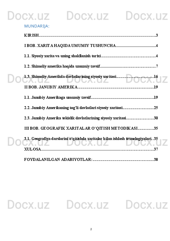MUN DA RIJ A :
KIRISH ..................................................................................................................... 3
I BOB. XARITA HAQIDA UMUMIY TUSHUNCHA ........................................ 4
1.1. Siyosiy xarita va uning shakllanish tarixi ...................................................... 4
1.2. Shimoliy amerika haqida umumiy tavsif ....................................................... 7
1.3. Shimoliy Amerikda davlatlarining siyosiy xaritasi ..................................... 16
II BOB. JANUBIY AMERIKA ............................................................................ 19
1.1. Janubiy Amerikaga umumiy tavsif ............................................................... 19
2.2. Janubiy Amerikaning tog’li davlatlari siyosiy xaritasi ............................... 25
2.3. Janubiy Amerika tekislik davlatlarining siyosiy xaritasi ........................... 30
III BOB. GEOGRAFIK XARITALAR O’QITISH METODIKASI ................ 35
3.1. Geografiya darslarini o’qitishda xaritalar bilan ishlash texnologiyalari . . 35
XULOSA ................................................................................................................ 37
FOYDALANILGAN ADABIYOTLAR: ............................................................. 38
2 