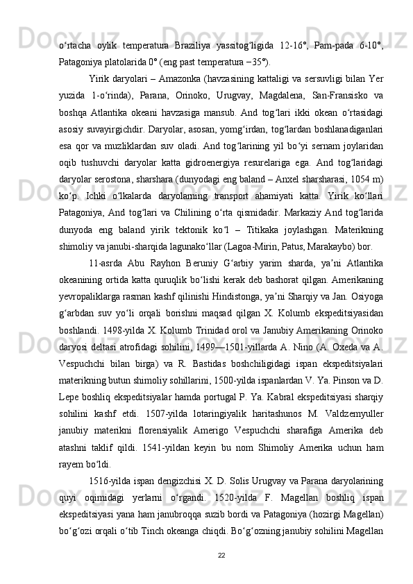 o rtacha   oylik   temperatura   Braziliya   yassitog ligida   12-16°,   Pam-pada   6-10°,ʻ ʻ
Patagoniya platolarida 0° (eng past temperatura −35°).
Yirik daryolari – Amazonka (havzasining kattaligi  va sersuvligi  bilan Yer
yuzida   1-o rinda),   Parana,   Orinoko,   Urugvay,   Magdalena,   San-Fransisko   va	
ʻ
boshqa   Atlantika   okeani   havzasiga   mansub.   And   tog lari   ikki   okean   o rtasidagi	
ʻ ʻ
asosiy suvayirgichdir. Daryolar, asosan, yomg irdan, tog lardan boshlanadiganlari	
ʻ ʻ
esa   qor   va   muzliklardan   suv   oladi.   And   tog larining   yil   bo yi   sernam   joylaridan
ʻ ʻ
oqib   tushuvchi   daryolar   katta   gidroenergiya   resurelariga   ega.   And   tog laridagi	
ʻ
daryolar serostona, sharshara (dunyodagi eng baland – Anxel sharsharasi, 1054 m)
ko p.   Ichki   o lkalarda   daryolarning   transport   ahamiyati   katta.   Yirik   ko llari	
ʻ ʻ ʻ
Patagoniya,   And   tog lari   va   Chilining   o rta   qismidadir.   Markaziy   And   tog larida	
ʻ ʻ ʻ
dunyoda   eng   baland   yirik   tektonik   ko l   –   Titikaka   joylashgan.   Materikning	
ʻ
shimoliy va janubi-sharqida lagunako llar (Lagoa-Mirin, Patus, Marakaybo) bor.	
ʻ
11-asrda   Abu   Rayhon   Beruniy   G arbiy   yarim   sharda,   ya ni   Atlantika	
ʻ ʼ
okeanining ortida  katta quruqlik bo lishi  kerak deb bashorat  qilgan. Amerikaning	
ʻ
yevropaliklarga rasman kashf qilinishi Hindistonga, ya ni Sharqiy va Jan. Osiyoga	
ʼ
g arbdan   suv   yo li   orqali   borishni   maqsad   qilgan   X.   Kolumb   ekspeditsiyasidan	
ʻ ʻ
boshlandi. 1498-yilda X. Kolumb Trinidad orol va Janubiy Amerikaning Orinoko
daryosi  deltasi  atrofidagi  sohilini, 1499—1501-yillarda A. Nino (A. Oxeda va  A.
Vespuchchi   bilan   birga)   va   R.   Bastidas   boshchiligidagi   ispan   ekspeditsiyalari
materikning butun shimoliy sohillarini, 1500-yilda ispanlardan V. Ya. Pinson va D.
Lepe boshliq ekspeditsiyalar hamda portugal P. Ya. Kabral ekspeditsiyasi  sharqiy
sohilini   kashf   etdi.   1507-yilda   lotaringiyalik   haritashunos   M.   Valdzemyuller
janubiy   materikni   florensiyalik   Amerigo   Vespuchchi   sharafiga   Amerika   deb
atashni   taklif   qildi.   1541-yildan   keyin   bu   nom   Shimoliy   Amerika   uchun   ham
rayem bo ldi.	
ʻ
1516-yilda ispan dengizchisi X. D. Solis Urugvay va Parana daryolarining
quyi   oqimidagi   yerlarni   o rgandi.   1520-yilda  	
ʻ F.   Magellan   boshliq   ispan
ekspeditsiyasi yana ham janubroqqa suzib bordi va Patagoniya (hozirgi Magellan)
bo g ozi orqali o tib Tinch okeanga chiqdi. Bo g ozning janubiy sohilini Magellan	
ʻ ʻ ʻ ʻ ʻ
22 