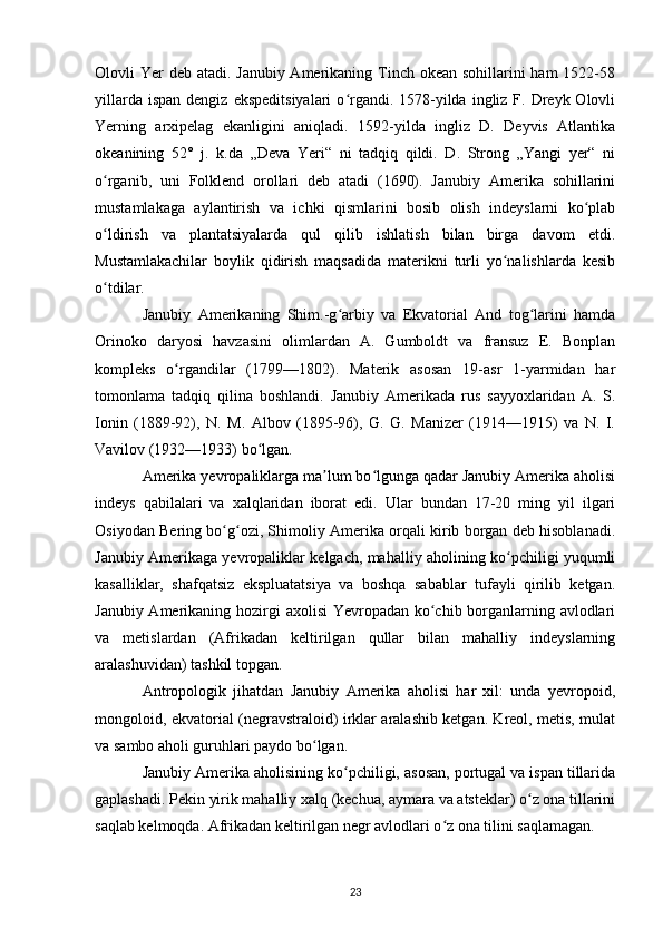 Olovli Yer deb atadi. Janubiy Amerikaning Tinch okean sohillarini ham  1522-58
yillarda  ispan  dengiz  ekspeditsiyalari  o rgandi.  1578-yilda  ingliz F.  Dreyk  Olovliʻ
Yerning   arxipelag   ekanligini   aniqladi.   1592-yilda   ingliz   D.   Deyvis   Atlantika
okeanining   52°   j.   k.da   „Deva   Yeri“   ni   tadqiq   qildi.   D.   Strong   „Yangi   yer“   ni
o rganib,   uni   Folklend   orollari   deb   atadi   (1690).   Janubiy   Amerika   sohillarini	
ʻ
mustamlakaga   aylantirish   va   ichki   qismlarini   bosib   olish   indeyslarni   ko plab	
ʻ
o ldirish   va   plantatsiyalarda   qul   qilib   ishlatish   bilan   birga   davom   etdi.	
ʻ
Mustamlakachilar   boylik   qidirish   maqsadida   materikni   turli   yo nalishlarda   kesib	
ʻ
o tdilar.	
ʻ
Janubiy   Amerikaning   Shim.-g arbiy   va   Ekvatorial   And   tog larini   hamda	
ʻ ʻ
Orinoko   daryosi   havzasini   olimlardan   A.   Gumboldt   va   fransuz   E.   Bonplan
kompleks   o rgandilar   (1799—1802).   Materik   asosan   19-asr   1-yarmidan   har	
ʻ
tomonlama   tadqiq   qilina   boshlandi.   Janubiy   Amerikada   rus   sayyoxlaridan   A.   S.
Ionin   (1889-92),   N.   M.   Albov   (1895-96),   G.   G.   Manizer   (1914—1915)   va   N.   I.
Vavilov (1932—1933) bo lgan.	
ʻ
Amerika yevropaliklarga ma lum bo lgunga qadar Janubiy Amerika aholisi	
ʼ ʻ
indeys   qabilalari   va   xalqlaridan   iborat   edi.   Ular   bundan   17-20   ming   yil   ilgari
Osiyodan Bering bo g ozi, Shimoliy Amerika orqali kirib borgan deb hisoblanadi.	
ʻ ʻ
Janubiy Amerikaga yevropaliklar kelgach, mahalliy aholining ko pchiligi yuqumli	
ʻ
kasalliklar,   shafqatsiz   ekspluatatsiya   va   boshqa   sabablar   tufayli   qirilib   ketgan.
Janubiy Amerikaning hozirgi axolisi  Yevropadan ko chib borganlarning avlodlari	
ʻ
va   metislardan   (Afrikadan   keltirilgan   qullar   bilan   mahalliy   indeyslarning
aralashuvidan) tashkil topgan.
Antropologik   jihatdan   Janubiy   Amerika   aholisi   har   xil:   unda   yevropoid,
mongoloid, ekvatorial (negravstraloid) irklar aralashib ketgan. Kreol, metis, mulat
va sambo aholi guruhlari paydo bo lgan.	
ʻ
Janubiy Amerika aholisining ko pchiligi, asosan, portugal va ispan tillarida	
ʻ
gaplashadi. Pekin yirik mahalliy xalq (kechua, aymara va atsteklar) o z ona tillarini	
ʻ
saqlab kelmoqda. Afrikadan keltirilgan negr avlodlari o z ona tilini saqlamagan.	
ʻ
23 