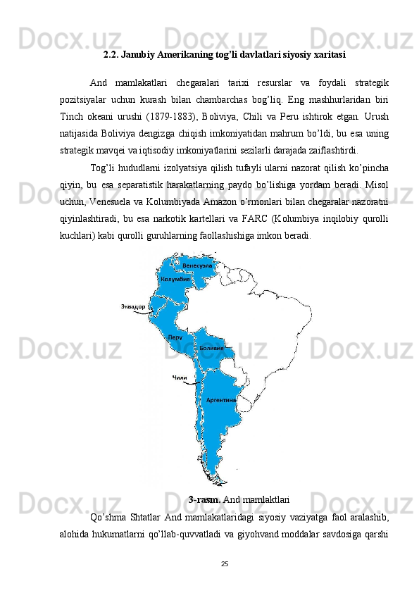 2.2. Janubiy Amerikaning tog’li davlatlari siyosiy xaritasi
And   mamlakatlari   chegaralari   tarixi   resurslar   va   foydali   strategik
pozitsiyalar   uchun   kurash   bilan   chambarchas   bog’liq.   Eng   mashhurlaridan   biri
Tinch   okeani   urushi   (1879-1883),   Boliviya,   Chili   va   Peru   ishtirok   etgan.   Urush
natijasida   Boliviya   dengizga   chiqish   imkoniyatidan   mahrum   bo’ldi,   bu   esa   uning
strategik mavqei va iqtisodiy imkoniyatlarini sezilarli darajada zaiflashtirdi.
Tog’li   hududlarni  izolyatsiya   qilish  tufayli   ularni  nazorat  qilish   ko’pincha
qiyin,   bu   esa   separatistik   harakatlarning   paydo   bo’lishiga   yordam   beradi.   Misol
uchun, Venesuela va Kolumbiyada Amazon o’rmonlari bilan chegaralar nazoratni
qiyinlashtiradi,   bu   esa   narkotik   kartellari   va   FARC   (Kolumbiya   inqilobiy   qurolli
kuchlari) kabi qurolli guruhlarning faollashishiga imkon beradi.
3-rasm.  And mamlaktlari
Qo’shma   Shtatlar   And   mamlakatlaridagi   siyosiy   vaziyatga   faol   aralashib,
alohida hukumatlarni qo’llab-quvvatladi va giyohvand moddalar savdosiga  qarshi
25 