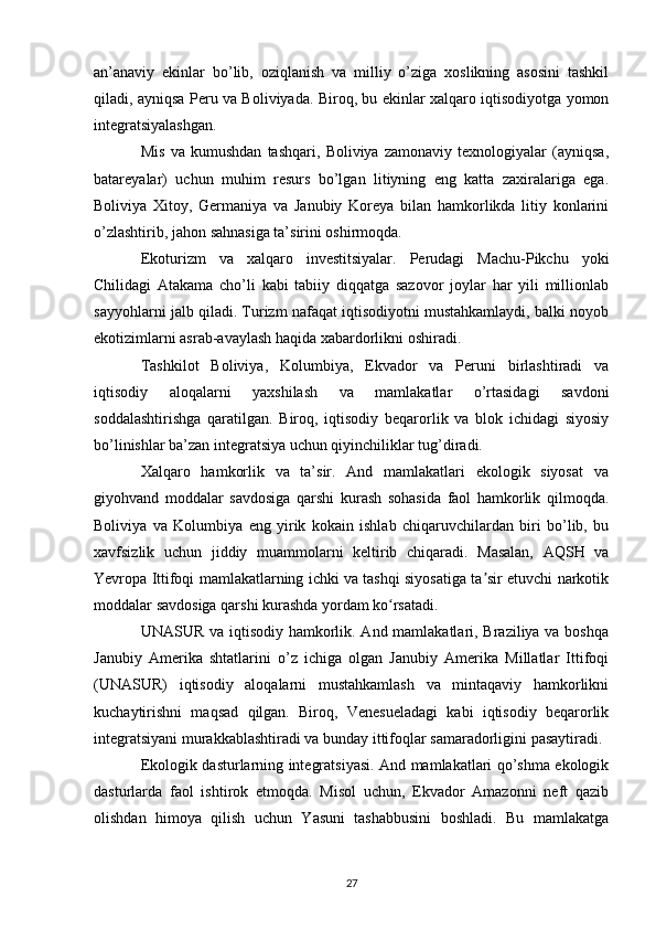 an’anaviy   ekinlar   bo’lib,   oziqlanish   va   milliy   o’ziga   xoslikning   asosini   tashkil
qiladi, ayniqsa Peru va Boliviyada. Biroq, bu ekinlar xalqaro iqtisodiyotga yomon
integratsiyalashgan.
Mis   va   kumushdan   tashqari,   Boliviya   zamonaviy   texnologiyalar   (ayniqsa,
batareyalar)   uchun   muhim   resurs   bo’lgan   litiyning   eng   katta   zaxiralariga   ega.
Boliviya   Xitoy,   Germaniya   va   Janubiy   Koreya   bilan   hamkorlikda   litiy   konlarini
o’zlashtirib, jahon sahnasiga ta’sirini oshirmoqda.
Ekoturizm   va   xalqaro   investitsiyalar.   Perudagi   Machu-Pikchu   yoki
Chilidagi   Atakama   cho’li   kabi   tabiiy   diqqatga   sazovor   joylar   har   yili   millionlab
sayyohlarni jalb qiladi. Turizm nafaqat iqtisodiyotni mustahkamlaydi, balki noyob
ekotizimlarni asrab-avaylash haqida xabardorlikni oshiradi.
Tashkilot   Boliviya,   Kolumbiya,   Ekvador   va   Peruni   birlashtiradi   va
iqtisodiy   aloqalarni   yaxshilash   va   mamlakatlar   o’rtasidagi   savdoni
soddalashtirishga   qaratilgan.   Biroq,   iqtisodiy   beqarorlik   va   blok   ichidagi   siyosiy
bo’linishlar ba’zan integratsiya uchun qiyinchiliklar tug’diradi.
Xalqaro   hamkorlik   va   ta’sir.   And   mamlakatlari   ekologik   siyosat   va
giyohvand   moddalar   savdosiga   qarshi   kurash   sohasida   faol   hamkorlik   qilmoqda.
Boliviya   va   Kolumbiya   eng   yirik   kokain   ishlab   chiqaruvchilardan   biri   bo’lib,   bu
xavfsizlik   uchun   jiddiy   muammolarni   keltirib   chiqaradi.   Masalan,   AQSH   va
Yevropa Ittifoqi mamlakatlarning ichki va tashqi siyosatiga ta sir etuvchi narkotikʼ
moddalar savdosiga qarshi kurashda yordam ko rsatadi.	
ʻ
UNASUR va iqtisodiy hamkorlik. And mamlakatlari, Braziliya va boshqa
Janubiy   Amerika   shtatlarini   o’z   ichiga   olgan   Janubiy   Amerika   Millatlar   Ittifoqi
(UNASUR)   iqtisodiy   aloqalarni   mustahkamlash   va   mintaqaviy   hamkorlikni
kuchaytirishni   maqsad   qilgan.   Biroq,   Venesueladagi   kabi   iqtisodiy   beqarorlik
integratsiyani murakkablashtiradi va bunday ittifoqlar samaradorligini pasaytiradi.
Ekologik dasturlarning integratsiyasi. And mamlakatlari qo’shma ekologik
dasturlarda   faol   ishtirok   etmoqda.   Misol   uchun,   Ekvador   Amazonni   neft   qazib
olishdan   himoya   qilish   uchun   Yasuni   tashabbusini   boshladi.   Bu   mamlakatga
27 